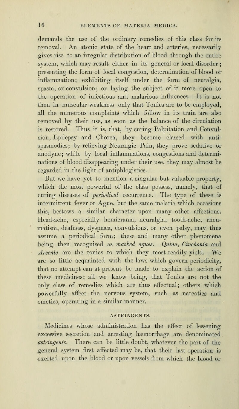 demands the use of the ordinary remedies of this class for its removal. An atonic state of the heart and arteries, necessarily gives rise to an irregular distribution of blood through the entire system, which may result either in its general or local disorder ; presenting the form of local congestion, determination of blood or inflammation; exhibiting itself under the form of neuralgia, spasm, or convulsion; or laying the subject of it more open to the operation of infectious and malarious influences. It is not then in muscular weakness only that Tonics are to be employed, all the numerous complaints which follow in its train are also removed by their use, as soon as the balance of the circulation is restored. Thus it is, that, by curing Palpitation and Convul- sion, Epilepsy and Chorea, they become classed with anti- spasmodics; by relieving Neuralgic Pain, they prove sedative or anodyne; while by local inflammations, congestions and determi- nations of blood disappearing under their use, they may almost be regarded in the light of antiphlogistics. But we have yet to mention a singular but valuable property, which the most powerful of the class possess, namely, that of curing diseases of periodical recurrence. The type of these is intermittent fever or Ague, but the same malaria which occasions this, bestows a similar character upon many other affections. Head-ache, especially hemicrania, neuralgia, tooth-ache, rheu- matism, deafness, dyspna?a, convulsions, or even palsy, may thus assume a periodical form; these and many other phenomena being then recognised as masked agues. Quina, Cinchonia and Arsenic are the tonics to which they most readily yield. We are so little acquainted with the laws which govern periodicity, that no attempt can at present be made to explain the action of these medicines; all we know being, that Tonics are not the only class of remedies which are thus effectual; others which powerfully affect the nervous system, such as narcotics and emetics, operating in a similar manner. ASTRINGENTS. Medicines whose administration has the effect of lessenina1 o excessive secretion and arresting haemorrhage are denominated astringents. There can be little doubt, whatever the part of the general system first affected may be, that their last operation is exerted upon the blood or upon vessels from which the blood or