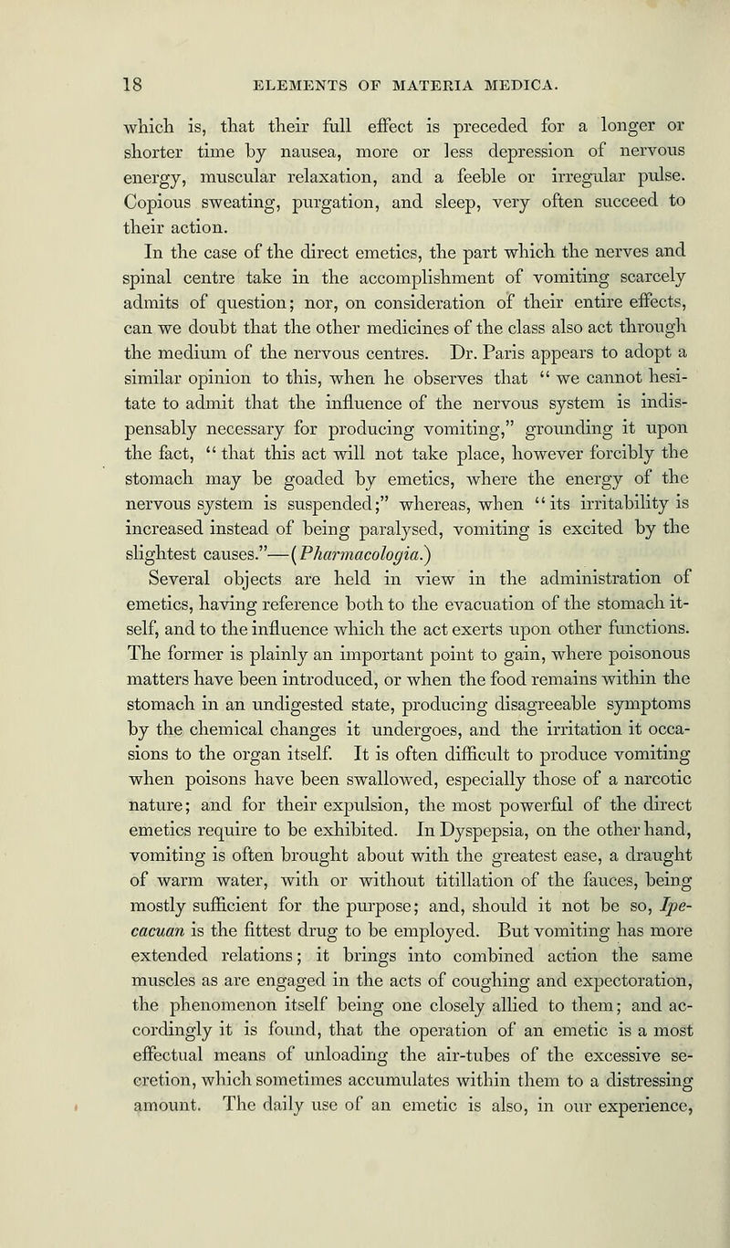 which is, that their full effect is preceded for a longer or shorter time by nausea, more or less depression of nervous energy, muscular relaxation, and a feeble or irregular pulse. Copious sweating, purgation, and sleep, very often succeed to their action. In the case of the direct emetics, the part which the nerves and spinal centre take in the accomplishment of vomiting scarcely admits of question; nor, on consideration of their entire effects, can we doubt that the other medicines of the class also act through the medium of the nervous centres. Dr. Paris appears to adopt a similar opinion to this, when he observes that  we cannot hesi- tate to admit that the influence of the nervous system is indis- pensably necessary for producing vomiting, grounding it upon the fact,  that this act will not take place, however forcibly the stomach may be goaded by emetics, where the energy of the nervous system is suspended; whereas, when its irritability is increased instead of being paralysed, vomiting is excited by the slightest causes.—(Pharmacologics) Several objects are held in view in the administration of emetics, having reference both to the evacuation of the stomach it- self, and to the influence which the act exerts upon other functions. The former is plainly an important point to gain, where poisonous matters have been introduced, or when the food remains within the stomach in an undigested state, producing disagreeable symptoms by the chemical changes it undergoes, and the irritation it occa- sions to the organ itself. It is often difficult to produce vomiting when poisons have been swallowed, especially those of a narcotic nature; and for their expulsion, the most powerful of the direct emetics require to be exhibited. In Dyspepsia, on the other hand, vomiting is often brought about with the greatest ease, a draught of warm water, with or without titillation of the fauces, being mostly sufficient for the purpose; and, should it not be so, Ipe- cacuan is the fittest drug to be employed. But vomiting has more extended relations; it brings into combined action the same muscles as are engaged in the acts of coughing and expectoration, the phenomenon itself being one closely allied to them; and ac- cordingly it is found, that the operation of an emetic is a most effectual means of unloading the air-tubes of the excessive se- cretion, which sometimes accumulates within them to a distressing amount. The daily use of an emetic is also, in our experience,