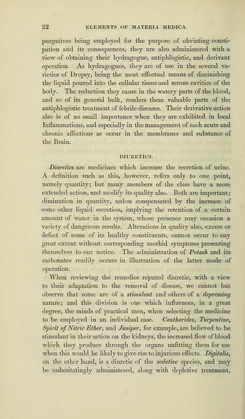 purgatives being employed for the purpose of obviating consti- pation and its consequences, they are also administered with a view of obtaining their hydragogue, antiphlogistic, and derivant operation. As hydragogues, they are of use in the several va- rieties of Dropsy, being the most effectual means of diminishing the liquid poured into the cellular tissue and serous cavities of the body. The reduction they cause in the watery parts of the blood, and so of its general bulk, renders them valuable parts of the antiphlogistic treatment of febrile diseases. Their derivative action also is of no small importance when they are exhibited in local Inflammations, and especially in the management of such acute and chronic affections as occur in the membranes and substance of the Brain. DIURETICS. Diuretics are medicines which increase the secretion of urine. A definition such as this, however, refers only to one point, namely quantity; but many members of the class have a more extended action, and modify its quality also. Both are important; diminution in quantity, unless compensated by the increase of some other liquid secretion, implying the retention of a certain amount of water in the system, whose presence may occasion a variety of dangerous results. Alterations in quality also, excess or defect of some of its healthy constituents, cannot occur to any great extent without corresponding morbid symptoms presenting themselves to our notice. The administration of Potash and its carbonates readily occurs in illustration of the latter mode of operation. When reviewing the remedies reputed diuretic, with a view to their adaptation to the removal of disease, we cannot but observe that some are of a stimulant and others of a depressing nature; and this division is one which influences, in a great degree, the minds of practical men, when selecting the medicine to be employed in an individual case. Cantharides, Turpentine, Spirit of Nitric Ether, and Juniper, for example, are believed to be stimulant in their action on the kidneys, the increased flow of blood which they produce through the organs unfitting them for use when this would be likely to give rise to injurious effects. Digitalis, on the other hand, is a diuretic of the sedative species, and may be unhesitatingly administered, along with depletive treatment,