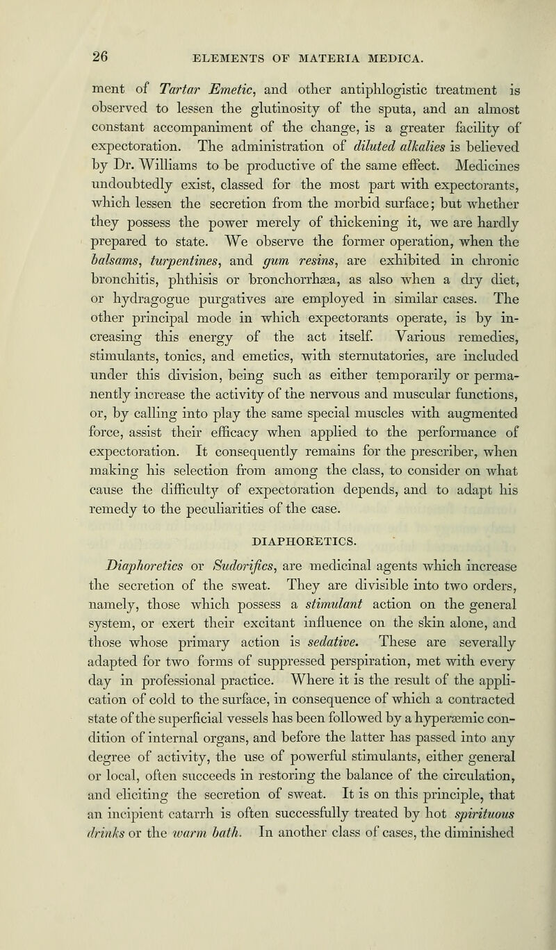 ment of Tartar Emetic, and other antiphlogistic treatment is observed to lessen the glutinosity of the sputa, and an almost constant accompaniment of the change, is a greater facility of expectoration. The administration of diluted alkalies is believed by Dr. Williams to be productive of the same effect. Medicines undoubtedly exist, classed for the most part with expectorants, which lessen the secretion from the morbid surface; but whether they possess the power merely of thickening it, we are hardly prepared to state. We observe the former operation, when the balsams, turpentines, and gum resins, are exhibited in chronic bronchitis, phthisis or bronchorrhasa, as also when a dry diet, or hydragogue purgatives are employed in similar cases. The other principal mode in which expectorants operate, is by in- creasing this energy of the act itself. Various remedies, stimulants, tonics, and emetics, with sternutatories, are included under this division, being such as either temporarily or perma- nently increase the activity of the nervous and muscular functions, or, by calling into play the same special muscles with augmented force, assist their efficacy when applied to the performance of expectoration. It consequently remains for the prescriber, when making his selection from among the class, to consider on what cause the difficult}'' of expectoration depends, and to adapt his remedy to the peculiarities of the case. DIAPHORETICS. Diaphoretics or Sudorifics, are medicinal agents which increase the secretion of the sweat. They are divisible into two orders, namely, those which possess a stimulant action on the general system, or exert their excitant influence on the skin alone, and those whose primary action is sedative. These are severally adapted for two forms of suppressed perspiration, met with every day in professional practice. Where it is the result of the appli- cation of cold to the surface, in consequence of which a contracted state of the superficial vessels has been followed by a hyperasmic con- dition of internal organs, and before the latter has passed into any degree of activity, the use of powerful stimulants, either general or local, often succeeds in restoring the balance of the circulation, and eliciting the secretion of sweat. It is on this principle, that an incipient catarrh is often successfully treated by hot spirituous drinks or the warm bath. In another class of cases, the diminished