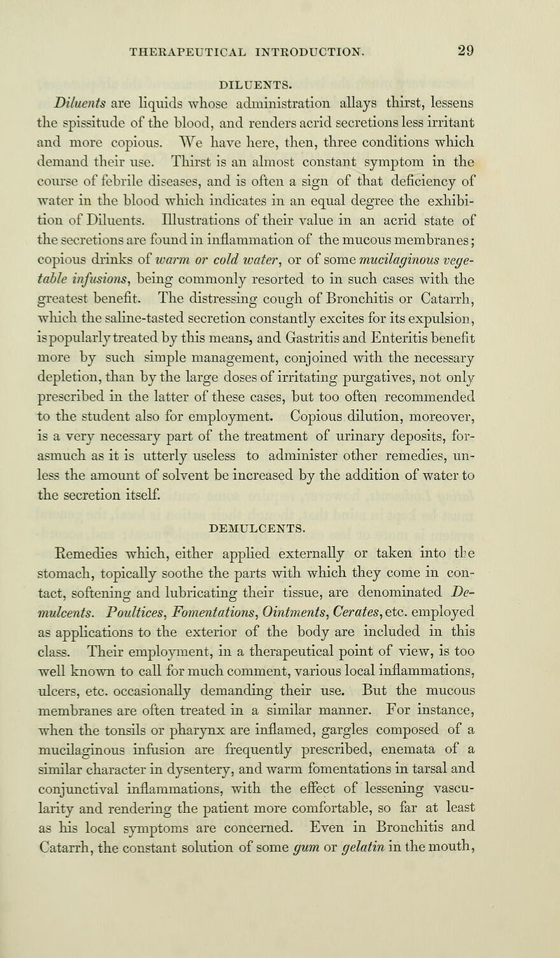 DILUENTS. Diluents are liquids whose administration allays thirst, lessens the spissitude of the blood, and renders acrid secretions less irritant and more copious. We have here, then, three conditions which demand their nse. Thirst is an almost constant symptom in the course of febrile diseases, and is often a sign of that deficiency of water in the blood which indicates in an equal degree the exhibi- tion of Diluents. Illustrations of their value in an acrid state of the secretions are found in inflammation of the mucous membranes; copious drinks of warm or cold water, or of some mucilaginous vege- table infusions, being commonly resorted to in such cases with the greatest benefit. The distressing cough of Bronchitis or Catarrh, which the saline-tasted secretion constantly excites for its expulsion, is popularly treated by this means, and Gastritis and Enteritis benefit more by such simple management, conjoined with the necessary depletion, than by the large doses of irritating purgatives, not only prescribed in the latter of these cases, but too often recommended to the student also for employment. Copious dilution, moreover, is a very necessary part of the treatment of urinary deposits, for- asmuch as it is utterly useless to administer other remedies, un- less the amount of solvent be increased by the addition of water to the secretion itself. DEMULCENTS. Eemedies which, either applied externally or taken into the stomach, topically soothe the parts with which they come in con- tact, softening and lubricating their tissue, are denominated De- mulcents. Poultices, Fomentations, Ointments, Cerates, etc. employed as applications to the exterior of the body are included in this class. Their employment, in a therapeutical point of view, is too well known to call for much comment, various local inflammations, ulcers, etc. occasionally demanding their use. But the mucous membranes are often treated in a similar manner. For instance, when the tonsils or pharynx are inflamed, gargles composed of a mucilaginous infusion are frequently prescribed, enemata of a similar character in dysentery, and warm fomentations in tarsal and conjunctival inflammations, with the effect of lessening vascu- larity and rendering the patient more comfortable, so far at least as his local symptoms are concerned. Even in Bronchitis and Catarrh, the constant solution of some gum or gelatin in the mouth,