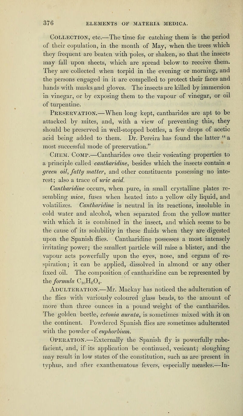 Collection, etc.—The time for catching them is the period of their copulation, in the month of May, when the trees which they frequent are beaten with poles, or shaken, so that the insects may fall upon sheets, which are spread below to receive them. They are collected when torpid in the evening or morning, and the persons engaged in it are compelled to protect their faces and hands with masks and gloves. The insects are killed by immersion in vinegar, or by exposing them to the vapour of vinegar, or oil of turpentine. Preservation.—When long kept, cantharides are apt to be attacked by mites, and, with a view of preventing this, they should be preserved in well-stopped bottles, a few drops of acetic acid being added to them. Dr. Pereira has found the latter  a most successful mode of preservation. Chem. Comp.—Cantharides owe their vesicating properties to a principle called cantharidine, besides which the insects contain a green oil, fatty matter, and other constituents possessing no inte- rest ; also a trace of uric acid. Cantharidine occurs, when pure, in small crystalline plates re- sembling mica, fuses when heated into a yellow oily liquid, and volatilizes. Cantharidine is neutral in its reactions, insoluble in cold water and alcohol, when separated from the yellow matter with which it is combined in the insect, and which seems to be the cause of its solubility in these fluids when they are digested upon the Spanish flies. Cantharidine possesses a most intensely irritating power; the smallest particle will raise a blister, and the vapour acts powerfully upon the eyes, nose, and organs of re- spiration; it can be applied, dissolved in almond or any other fixed oil. The composition of cantharidine can be represented by the formula C10H604. Adulteration.—Mr. Mackay has noticed the adulteration of the flies with variously coloured glass beads, to the amount of more than three ounces in a pound weight of the cantharides. The golden beetle, cetonia aurata, is sometimes mixed with it on the continent. Powdered Spanish flies are sometimes adulterated with the powder of euphorbium. Operation.—Externally the Spanish fly is powerfully rube- facient, and, if its application be continued, vesicant; sloughing may result in low states of the constitution, such as are present in typhus, and after exanthematous fevers, especially measles.—In-