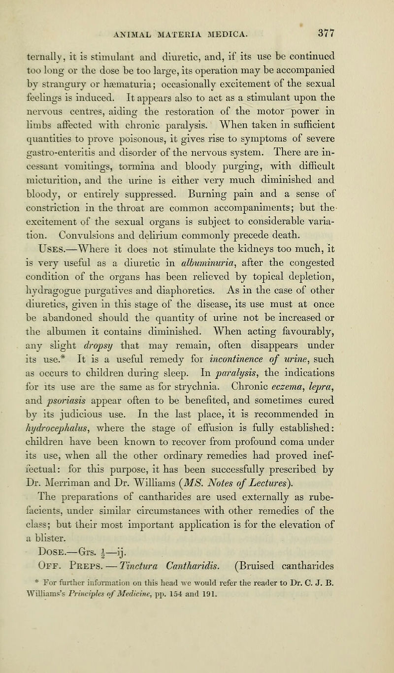 ternall v, it is stimulant and diuretic, and, if its use be continued too long or the dose be too large, its operation may be accompanied by strangury or hematuria; occasionally excitement of the sexual feelings is induced. It appears also to act as a stimulant upon the nervous centres, aiding the restoration of the motor power in limbs affected with chronic paralysis. When taken in sufficient quantities to prove poisonous, it gives rise to symptoms of severe gastro-enteritis and disorder of the nervous system. There are in- cessant vomitings, tormina and bloody purging, with difficult micturition, and the urine is either very much diminished and bloody, or entirely suppressed. Burning pain and a sense of constriction in the throat are common accompaniments; but the- excitement of the sexual organs is subject to considerable varia- tion. Convulsions and delirium commonly precede death. Uses.—Where it does not stimulate the kidneys too much, it is very useful as a diuretic in albuminuria, after the congested condition of the organs has been relieved by topical depletion, hydragogue purgatives and diaphoretics. As in the case of other diuretics, given in this stage of the disease, its use must at once be abandoned should the quantity of urine not be increased or the albumen it contains diminished. When acting favourably, any slight dropsy that may remain, often disappears under its use.* It is a useful remedy for incontinence of urine, such as occurs to children during sleep. In paralysis, the indications for its use are the same as for strychnia. Chronic eczema, lepra, and psoriasis appear often to be benefited, and sometimes cured by its judicious use. In the last place, it is recommended in hydrocephalus, where the stage of effusion is fully established: children have been known to recover from profound coma under its use, when all the other ordinary remedies had proved inef- fectual : for this purpose, it has been successfully prescribed by Dr. Merriman and Dr. Williams (MS. Notes of Lectures). The preparations of cantharides are used externally as rube- facients, under similar circumstances with other remedies of the class; but their most important application is for the elevation of a blister. Dose.—Grs. \—ij. Off. Peeps.—Tinctura Cantharidis. (Bruised cantharides * For further information on this head we would refer the reader to Dr. C. J. B. Williams's Principles of Medicine, pp. 154 and 191.