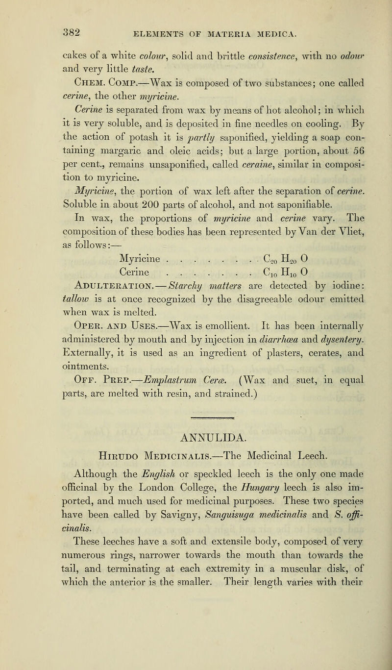 cakes of a white colour, solid and brittle consistence, with no odour and very little taste. Chem. Comp.—Wax is composed of two substances; one called cerine, the other myricine. Cerine is separated from wax by means of hot alcohol; in which it is very soluble, and is deposited in fine needles on cooling. By the action of potash it is partly saponified, yielding a soap con- taining margaric and oleic acids; but a large portion, about 56 per cent., remains unsaponified, called ceraine, similar in composi- tion to myricine. Myricine, the portion of wax left after the separation of cerine. Soluble in about 200 parts of alcohol, and not saponifiable. In wax, the proportions of myricine and cerine vary. The composition of these bodies has been represented by Van der Vliet, as follows:— Myricine C20 H20 0 Cerine C10 H10 0 Adulteration. — Starchy matters are detected by iodine: tallow is at once recognized by the disagreeable odour emitted when wax is melted. Oper. and Uses.—Wax is emollient. It has been internally administered by mouth and by injection in diarrhoea and dysentery. Externally, it is used as an ingredient of plasters, cerates, and ointments. Off. Prep.—Emplastrum Cerce. (Wax and suet, in equal parts, are melted with resin, and strained.) ANNULIDA. Hirudo Medicinalis.—The Medicinal Leech. Although the English or speckled leech is the only one made officinal by the London College, the Hungary leech is also im- ported, and much used for medicinal purposes. These two species have been called by Savigny, Sanguisuga medicinalis and S. offi- cinalis. These leeches have a soft and extensile body, composed of very numerous rings, narrower towards the mouth than towards the tail, and terminating at each extremity in a muscular disk, of which the anterior is the smaller. Their lens'th varies with their