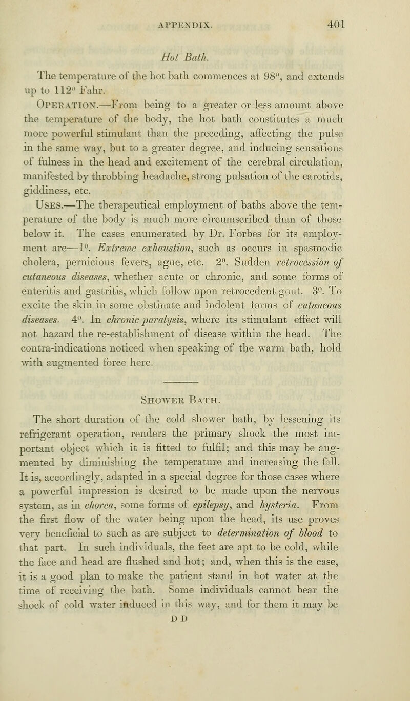 Hut Bath. The temperature of the hot bath commences at 98°, and extends up to 112° Fahx, OPERATION.—From being to a greater or less amount above the temperature of the body, the hot bath constitutes a much more powerful stimulant than the preceding, affecting the pulse in the same way, but to a greater degree, and inducing sensations of fulness in the head and excitement of the cerebral circulation, manifested by throbbing headache, strong pulsation of the carotids, giddiness, etc. Uses.—The therapeutical employment of baths above the tem- perature of the body is much more circumscribed than of those below it. The cases enumerated by Dr. Forbes for its employ- ment are—1°. Extreme exhaustion, such as occurs in spasmodic cholera, pernicious fevers, ague, etc. 2°. Sudden retrocession of cutaneous diseases, whether acute or chronic, and some forms of enteritis and gastritis, which follow upon retrocedent gout. 3°. To excite the skin in some obstinate and indolent forms of cutaneous diseases. 4°. In chronic paralysis, where its stimulant effect will not hazard the re-establishment of disease within the head. The contra-indications noticed when speaking of the warm bath, hold with augmented force here. Shower Bath. The short duration of the cold shower bath, by lessening its refrigerant operation, renders the primary shock the most im- portant object which it is fitted to fulfil; and this may be aug- mented by diminishing the temperature and increasing the fall. It is, accordingly, adapted in a special degree for those cases where a powerful impression is desired to be made upon the nervous system, as in chorea, some forms of epilepsy, and hysteria. From the first flow of the water being upon the head, its use proves very beneficial to such as are subject to determination of blood to that part. In such individuals, the feet are apt to be cold, while the face and head are flushed and hot; and, when this is the case, it is a good plan to make the patient stand in hot water at the time of receiving the bath. Some individuals cannot bear the shock of cold water induced in this way, and for them it may be D D