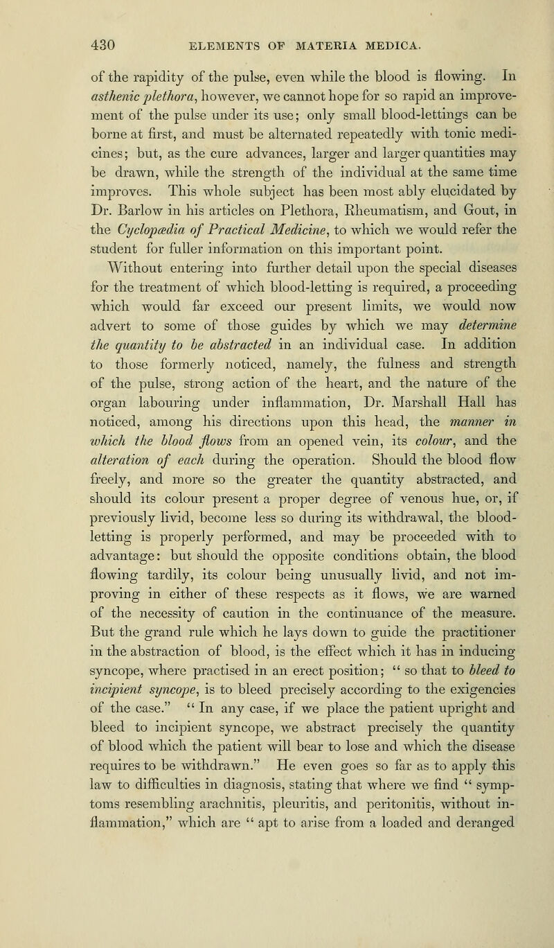 of the rapidity of the pulse, even while the blood is flowing. In asthenic plethora, however, we cannot hope for so rapid an improve- ment of the pulse under its use; only small blood-lettings can be borne at first, and must be alternated repeatedly with tonic medi- cines ; but, as the cure advances, larger and larger quantities may be drawn, while the strength of the individual at the same time improves. This whole subject has been most ably elucidated by Dr. Barlow in his articles on Plethora, Rheumatism, and Gout, in the Cyclopaedia of Practical Medicine, to which we would refer the student for fuller information on this important point. Without entering into further detail upon the special diseases for the treatment of which blood-letting is required, a proceeding which would far exceed our present limits, we would now advert to some of those guides by which we may determine the quantity to be abstracted in an individual case. In addition to those formerly noticed, namely, the fulness and strength of the pulse, strong action of the heart, and the nature of the organ labouring under inflammation, Dr. Marshall Hall has noticed, among his directions upon this head, the manner in which the blood flows from an opened vein, its colour, and the alteration of each during the operation. Should the blood flow freely, and more so the greater the quantity abstracted, and should its colour present a proper degree of venous hue, or, if previously livid, become less so during its withdrawal, the blood- letting is properly performed, and may be proceeded with to advantage: but should the opposite conditions obtain, the blood flowing tardily, its colour being unusually livid, and not im- proving in either of these respects as it flows, we are warned of the necessity of caution in the continuance of the measure. But the grand rule which he lays down to guide the practitioner in the abstraction of blood, is the effect which it has in inducing syncope, where practised in an erect position;  so that to bleed to incipient syncope, is to bleed precisely according to the exigencies of the case.  In any case, if we place the patient upright and bleed to incipient syncope, we abstract precisely the quantity of blood which the patient will bear to lose and which the disease requires to be withdrawn. He even goes so far as to apply this law to difficulties in diagnosis, stating that where we find  symp- toms resembling arachnitis, pleuritis, and peritonitis, without in- flammation, which are  apt to arise from a loaded and deranged