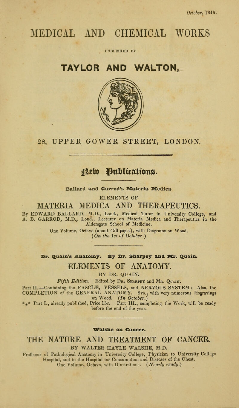 October, 1845. MEDICAL AND CHEMICAL WORKS PUBLISHED BY TAYLOR AND WALTON, 28, UPPER GOWER STREET, LONDON. #eto JJttfcltcattotts. Ballard and Garrod's Materia ItXedica. ELEMENTS OF MATERIA MEDICA AND THERAPEUTICS. By EDWARD BALLARD, M.D., Lond., Medical Tutor in University College, and A. B. GARROD, M.D., Lond., Lecturer on Materia Medica and Therapeutics in the Aldersgate School of Medicine. One Volume, Octavo (about 450 pages), with Diagrams on Wood. (On the 1st of October.) Br. Quain's Anatomy. By Br. Sharpey and Mr. Quain. ELEMENTS OF ANATOMY. BY DR. QUAIN. Fifth Edition. Edited by Dr. Sharpey and Mr. Qcjain. Part II.—Containing the FASCIA, VESSELS, and NERVOUS SYSTEM ; Also, the COMPLETION of the GENERAL ANATOMY. 8vo., with very numerous Engravings on Wood. (In October.) *** Part I., already published, Price 13s. Part III., completing the Work, will be ready before the end of the year. Walshe on Cancer. THE NATURE AND TREATMENT OF CANCER. BY WALTER HAYLE WALSHE, M.D. Professor of Pathological Anatomy in University College, Physician to University College Hospital, and to the Hospital for Consumption and Diseases of the Chest. One Volume, Octavo, with Illustrations. (Nearly ready.)