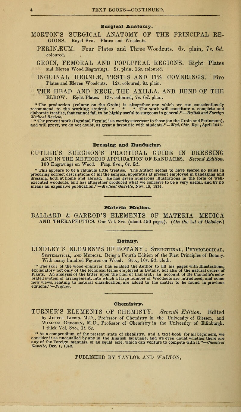 Surgical Anatomy. MORTON'S SURGICAL ANATOMY OF THE PRINCIPAL RE- GIONS. Royal 8vo. Plates and Woodcuts. PERINEUM. Four Plates and Three Woodcuts. 6s. plain, 7s. 6d. coloured. , GROIN, FEMORAL AND POPLITEAL REGIONS. Eight Plates and Eleven Wood Engravings. 9s. plain, 13s. coloured. INGUINAL HERNIA, TESTIS AND ITS COVERINGS. Five Plates and Eleven Woodcuts. 12s. coloured, 9s. plain. THE HEAD AND NECK, THE AXILLA, AND BEND OF THE ELBOW. Eight Plates. 13s. coloured, 7s. 6d. plain.  The production (volume on the Groin) is altogether one which we can conscientiously recommend to the working student. * * * The work will constitute a complete and elaborate treatise, that cannot fail to be highly useful to surgeons in general.—British and Foreign Medical Review,  The present work (InguinaljHernire) is a worthy successor to those (on the Groin and Perinseum), aad will prove, we do not doubt, as great a favourite with students.—Med.Chir.Rev., April 1841. Dressing: and Bandaging*. CUTLER'S SURGEON'S PRACTICAL GUIDE IN DRESSING AND IN THE METHODIC APPLICATION OF BANDAGES. Second Edition. 100 Engravings on Wood. Fcap. 8vo., 6s. 6c?.  This appears to be a valuable little treatise. The Author seems to have spared no pains in procuring correct descriptions of all the surgical apparatus at present employed in bandaging and dressing, both at home and abroad. He has given numerous illustrations in the form of well- executed woodcuts, and has altogether produced what we conceive to be a very useful, and by no means an expensive publication.''—Medical Oazette, Nov. 15, 1834. materia Medica. BALLARD <fc GARROD'S ELEMENTS OF MATERIA MEDICA AND THERAPEUTICS. One Vol. 8vo. (about 450 pages). (On the 1st of October.) Botany. LINDLEY'S ELEMENTS OF BOTANY ; Structural, Physiological, Systematical, and Medical. Being a Fourth Edition of the First Principles of Botany. With many hundred Figures on Wood. 8vo.3 10s. 6d. cloth.  The skill of the wood-engraver has enabled the Author to fill his pages with Illustrations, explanatory not only of the technical terms employed in Botany, but also of the natural orders of Plants. An analysis of the latter upon the plan of Lamarck; an account of De Candolle's cele- brated system of arrangement, into which a large number of Woodcuts are introduced, and some new views, relating to natural classification, are added to the matter to be found in previous editions.—Pre/ace. Chemistry. TURNER'S ELEMENTS OF CHEMISTY. Seventh Edition. Edited by Justus Liebig, M.D., Professor of Chemistry in the University of Giessen, and William Gregory, M.D., Professor of Chemistry in the University of Edinburgh. 1 thick Vol. 8vo., 11. 8s.  As a compendium of the present state of chemistry, and a text-book for all beginners, we consider it as unequalled by any in the English laDguage, and we even doubt whether there are any of the Foreign manuals, of an equal size, which can venture to compete with it.—Chemical Gazette, Dec. l, 1842.