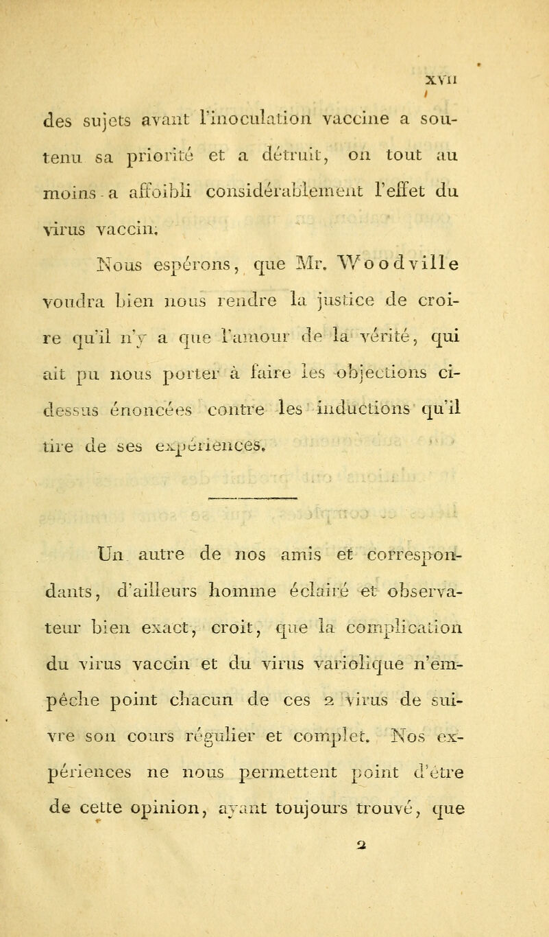 I des sujets avant l'inoculation vaccine a sou- tenu sa priorité et a détruit, on tout au moins-a affoibli considérablement l'effet du virus vaccin. Nous espérons, que Mr. Woodville voudra bien nous rendre la justice de croi- re qu'il n'y a que l'amour de la vérité, qui ait pu nous porter à faire les objections ci- dessus énoncées contre les inductions qu'il tire de ses expériences. Un autre de nos amis et correspon- dants, d'ailleurs homme éclairé et observa- teur bien exact, croit, que la complication du virus vaccin et du virus variolique n'em- pêclie point chacun de ces 2 virus de sui- vre son cours régulier et complet, Nos ex- périences ne nous permettent point d'être de cette opinion, ayant toujours trouvé, que 2