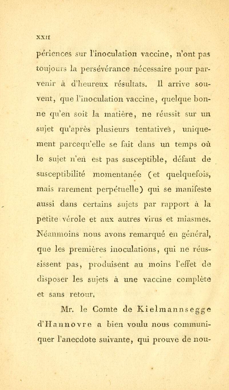 XXIÎ përiences sur l'inoculation vaccine, iVont pas toujours la persévérance nécessaire pour par- venir à d'heureux résultats. Il arrive sou- vent, que l'inoculation vaccine, quelque bon- ne qu'en soit la matière, ne réussit sur un sujet qu'après plusieurs tentatives, unique- ment parcequelle se fait clans un temps où le sujet n'en est pas susceptible, défaut de susceptibilité momentanée (et quelquefois, mais rarement perpétuelle) qui se manifeste aussi dans certains sujets par rapport à la petite vérole et aux autres virus et miasmes* Népaimoins nous avons remarqué en général, que les premières inoculations, qui ne réus- sissent pas> produisent au moins l'effet de disposer les sujets à une vaccine complète et sans retour» Mr. le Comte de Ki el m ann s egge d'Hannôvre a bien voulu nous communi- quer l'anecdote suivante, qui prouve de nou-