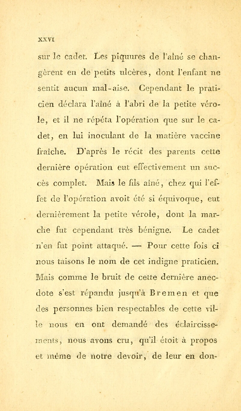 sur le cadet. Les piquures de l'aîné se chan- gèrent en de petits ulcères, dont l'enfant ne sentit aucun mal-aise. Cependant le prati- cien déclara l'aîné à l'abri de la petite véro- le, et il ne répéta l'opération que sur le ca- det, en lui inoculant de la matière vaccine fraîche. D'après le récit des parents cette dernière opération eut effectivement un suc- cès complet. Mais le fils aîné, chez qui l'ef- fet de l'opération avoit été si équivoque, eut dernièrement la petite vérole, dont la mar- che fut cependant très bénigne. Le cadet n'en fut point attaqué. -— Pour cette fois ci nous taisons le nom de cet indigne praticien. Mais comme le bruit de cette dernière anec- dote s'est répandu jusqu'à B rem en et que des personnes bien respectables de cette Ail- le nous en ont demandé des éclaircisse- ments, nous avons cru, qu'il étoit à propos et même de notre devoir, de leur en don-