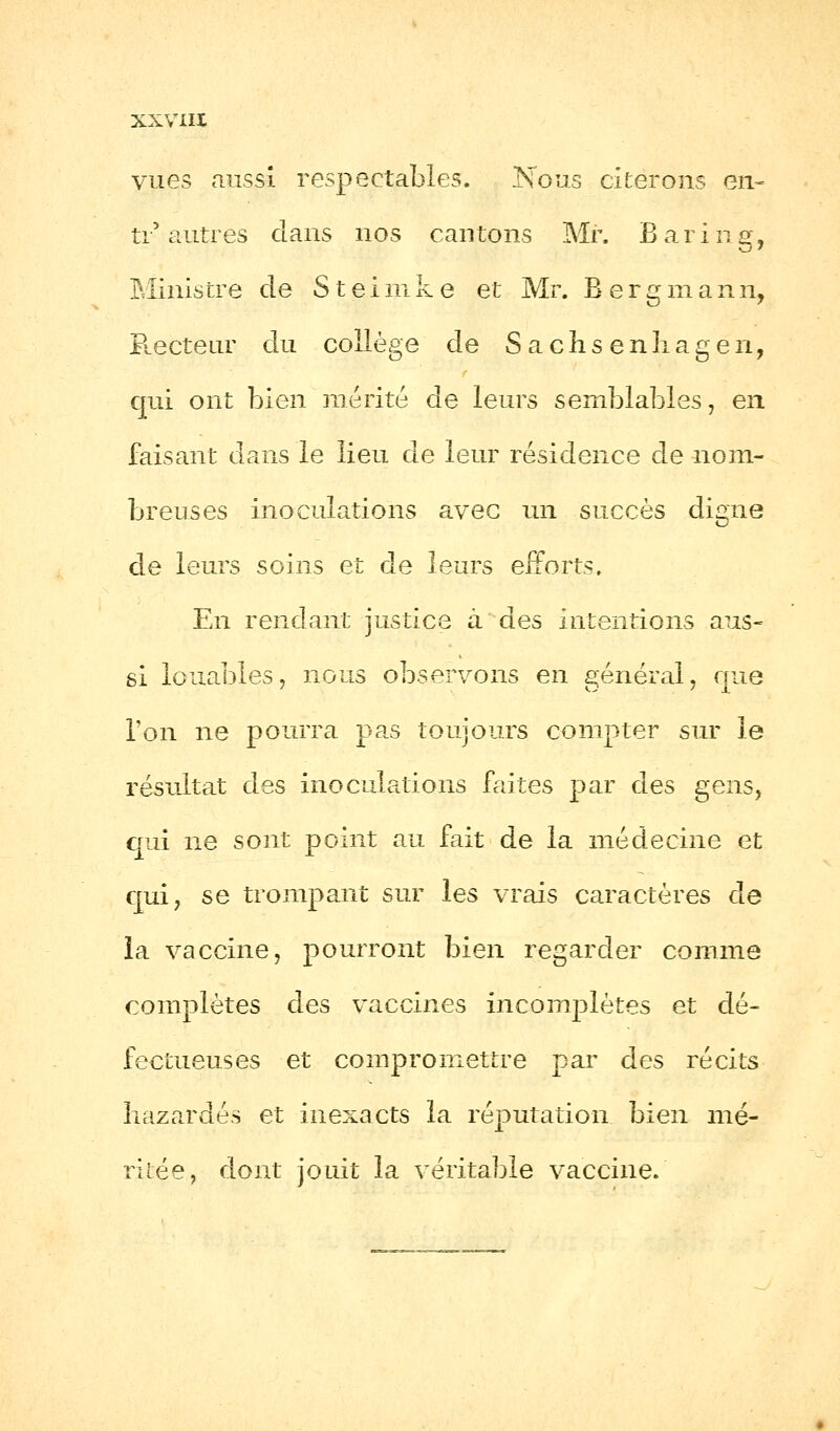 vues aussi respectables. Nous citerons en- ti'autres clans nos cantons Mr. Baring, Ministre de S t e 1 m k e et Mr. B.ergma n n, Recteur du collège de S a c h s e n li a g e n, qui ont bien mérité de leurs semblables, en faisant dans le lieu de leur résidence de nom- breuses inoculations avec un succès digne de leurs soins et de leurs efforts. En rendant justice à des intentions aus- si louables, nous observons en général, que l'on ne pourra pas toujours compter sur le résultat des inoculations faites par des gens, qui ne sont point au fait de la médecine et qui, se trompant sur les vrais caractères de la vaccine, pourront bien regarder comme complètes des vaccines incomplètes et dé- fectueuses et compromettre par des récits bazardés et inexacts la réputation bien mé- ritée, dont jouit la véritable vaccine.