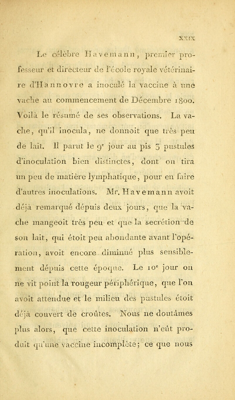 Xxïx Le célèbre Ha'vé m a nn , premier pro- fesseur et directeur de l'école royale vétérinai- re d'Hannovre a inoculé la vaccine à une vaclie au commencement de Décembre 1800. Voilà le résumé de ses observations. La va- che, qu'il inocula, ne donnoit que très peu de lait. Il parut le 9e jour au pis 3 pustules d'inoculation bien distinctes, dont on tira un peu de matière lymphatique, pour en faire d'autres inoculations. Mr. Havemann avoit déjà remarqué depuis deux jours, que la va- che mangeoit très peu et que la secrétion~~de son lait, qui étoit peu abondante avant l'opé- ration, avoit encore diminué plus sensible- ment dépuis cette époque. Le 10e jour on ne vit point la rougeur périphérique, que l'on avoit attendue et le milieu des pustules étoit déjcà couvert de croûtes. Nous ne doutâmes plus alors, que cette inoculation n'eût pro- duit qu'une vaccine incomplète; ce que nous