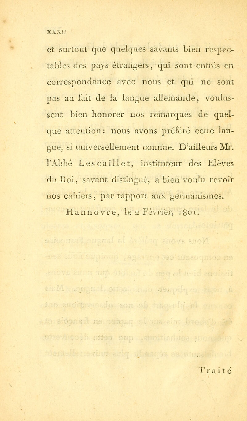 et surtout que quelques savants bien respec- tables dLes pays étrangers, qui sont entrés en correspondance avec nous et qui ne sont pas au fait de la langue allemande, voulus- sent bien honorer nos remarques de quel- que attention: nous avons préféré cette lan- gue, si universellement connue. D'ailleurs Mr. l'Abbé Lescaillet, instituteur des Elèves du Ptoi, savant distingué, a bien voulu revoir nos cahiers, par rapport aux germanismes. Hannovre, le 2 Février, r&a il F r a i t é