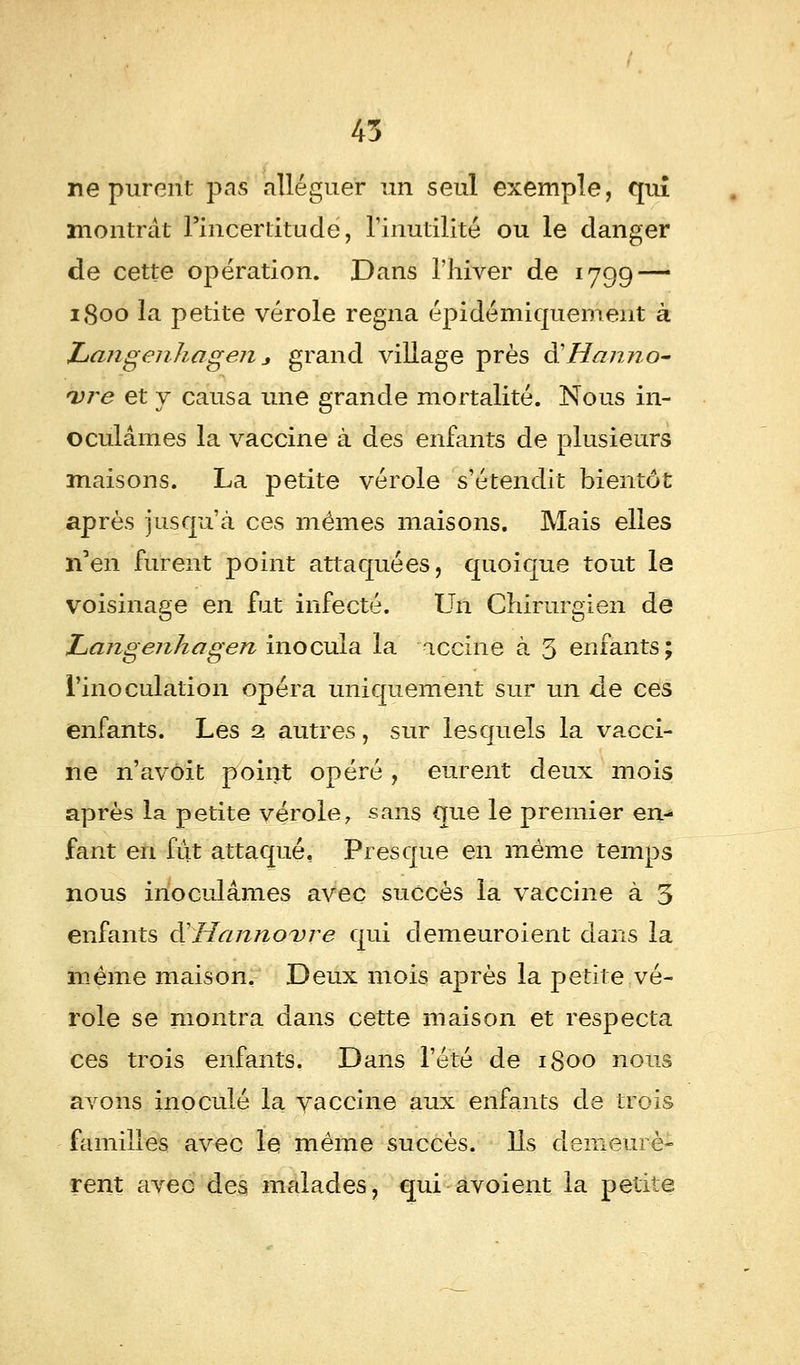 ne purent pas alléguer un seul exemple, qui montrât l'incertitude, l'inutilité ou le danger de cette opération. Dans l'hiver de 1799 — 1800 la petite vérole régna épidémiquement à Langenkagen * grand village près à'Hanno- *vre et y causa une grande mortalité. Nous in- oculâmes la vaccine à des enfants de plusieurs maisons. La petite vérole s'étendit bientôt après jusqu'à ces mêmes maisons. Mais elles n'en furent point attaquées, quoique tout la voisinage en fut infecté. Un Chirurgien de Langenhagen inocula la accine à 5 enfants; l'inoculation opéra uniquement sur un de ces enfants. Les 2 autres, sur lesquels la vacci- ne n'avôit point opéré , eurent deux mois après la petite vérole, sans que le premier en-* fant en fut attaqué. Presque en même temps nous inoculâmes avec succès la vaccine à 5 enfants SHannovre qui demeuroient dans la même maison. Deux mois après la petite vé- role se montra dans cette maison et respecta ces trois enfants. Dans l'été de 1800 nous avons inoculé la vaccine aux enfants de trois familles avec le même succès. Ils demeurè- rent avec des malades, qui avoient la petite