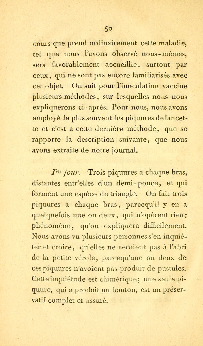 cours que prend ordinairement cette maladie, tel que nous l'avons observé nous-mêmes, sera favorablement accueillie, surtout par ceux, qui ne sont pas encore familiarisés avec cet objet. On suit pour l'inoculation vaccine plusieurs méthodes, sur lesquelles noas nous expliquerons ci-après. Pour nous, nous avons employé le plus souvent les piquures de lancet- te et c'est à cette dernière méthode, que se rapporte la description suivante, que nous avons extraite de notre journal. J1€t jour. Trois piquures à chaque bras, distantes entr'elles d'un demi-pouce, et qui forment une espèce de triangle. On fait trois piquures à chaque bras, parcequ'il y en a quelquefois une ou deux, qui n'opèrent rien: phénomène, qu'on expliquera difficilement. Nous avons vu plusieurs personnes s'en inquié- ter et croire, qu'elles ne seroient pas à l'abri de la petite vérole, parcequ'une ou deux de ces piquures n'avoient pas produit de pustules. Cette inquiétude est chimérique; une seule pi- quure, qui a produit un bouton, est un préser- vatif complet et assuré.