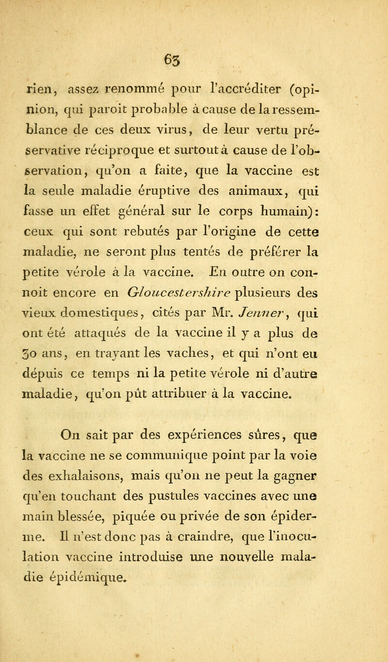 rien, assez renommé pour l'accréditer (opi- nion, qui paroit probable à cause de la ressem- blance de ces deux virus, de leur vertu pré- servative réciproque et surtout à cause de l'ob- servation, qu'on a faite, que la vaccine est la seule maladie éruptive des animaux, qui fasse un effet général sur le corps humain): ceux qui sont rebutés par l'origine de cette maladie, ne seront plus tentés de préférer la petite vérole à la vaccine. En outre on con- noit encore en Gïoucestershire plusieurs des vieux domestiques, cités par Mr. Jénner, qui ont été attaqués de la vaccine il y a plus de 3o ans, en trayant les vaches, et qui n'ont eu dépuis ce temps ni la petite vérole ni d'autre maladie, qu'on pût attribuer à la vaccine. On sait par des expériences sûres, que la vaccine ne se communique point par la voie des exhalaisons, mais qu'on ne peut la gagner qu'en touchant des pustules vaccines avec une main blessée, piquée ou privée de son épider- me. Il n'est donc pas à craindre, que l'inocu- lation vaccine introduise une nouvelle mala- die épidémique.