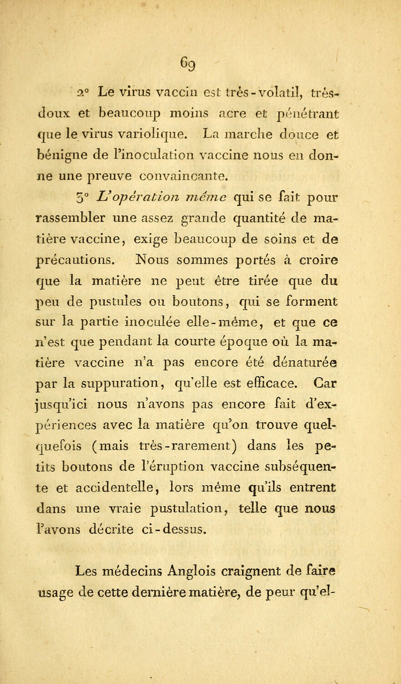 6g o.° Le virus vaccin est très-volatil, très- doux et beaucoup moins acre et pénétrant que le virus variolique. La marche douce et bénigne de l'inoculation vaccine nous en don- ne une preuve convaincante. 5° L'opération même qui se fait pour rassembler une assez grande quantité de ma- tière vaccine, exige beaucoup de soins et de précautions. Nous sommes portés à croire que la matière ne peut être tirée que du peu de pustules ou boutons, qui se forment sur la partie inoculée elle-même, et que ce n'est que pendant la courte époque où la ma- tière vaccine n'a pas encore été dénaturée par la suppuration, quelle est efficace. Car jusqu'ici nous n'avons pas encore fait d'ex- périences avec la matière qu'on trouve quel- quefois (mais très-rarement) dans les pe- tits boutons de l'éruption vaccine subséquen- te et accidentelle, lors même qu'ils entrent dans une vraie pustulation, telle que nous l'avons décrite ci-dessus. Les médecins Anglois craignent de faire usage de cette dernière matière, de peur qu'el-