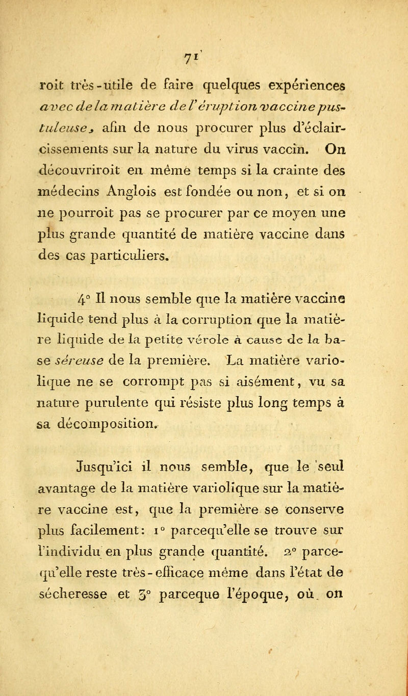 roit très-utile de faire quelques expériences avec delà matière de V éruption vaccine pus- tuleuse* afin de nous procurer plus d'éclair- cissements sur la nature du virus vaccin. On dé couvrir oit en même temps si la crainte des médecins Anglois est fondée ou non, et si on ne pourroit pas se procurer par ce moyen une plus grande quantité de matière vaccine dans des cas particuliers. 4° Il nous semble que la matière vaccine liquide tend plus à la corruption que la matiè- re liquide de la petite vérole à cause de la ba- se séreuse de la première. La matière vario- lique ne se corrompt pas si aisément, vu sa nature purulente qui résiste plus long temps à sa décomposition. Jusqu'ici il nous semble, que le seul avantage de la matière variolique sur la matiè^ re vaccine est, que la première se conserve plus facilement: i° parcequ'elle se trouve sur l'individu en plus grande quantité. 2.0 parce- qu'elle reste très - efficace même dans l'état de sécheresse et 5° pareeque l'époque, où, on