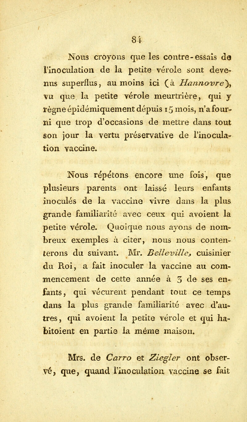 Nous croyons que les contre-essais de l'inoculation de la petite vérole sont deve- nus superflus, au moins ici (à Hannovre}, vu que, la petite vérole meurtrière, qui y règneépidémiquement dépuis 15 mois, n'afour- ni que trop d'occasions de mettre dans tout son jour la vertu préservative de l'inocula- tion vaccine. Nous répétons encore une fois, que plusieurs parents ont laissé leurs enfants inoculés de la vaccine vivre dans la plus grande familiarité avec ceux qui avoient la petite vérole. Quoique nous ayons de nom- breux exemples à citer, nous nous conten- terons du suivant. Mr. Belle-ville* cuisinier du Roi, a fait inoculer la vaccine au com- mencement de cette année à 5 do ses en- fants, qui vécurent pendant tout ce temps dans la plus grande familiarité avec d au- tres, qui avoient la petite vérole et qui ha- bitoient en partie la même maison. Mrs. de Carro et Ziegler ont obser- vé, que, quand l'inoculation vaccine se fait