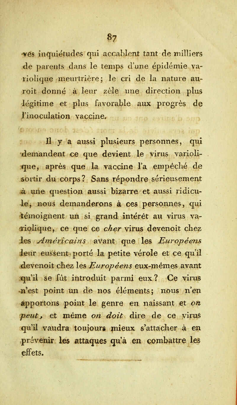 ves inquiétudes qui accablent tant de milliers de parents dans le temps d'une épidémie va- riolique meurtrière; le cri de la nature au- roit donné à leur zèle une direction plus légitime et plus favorable aux progrès de l'inoculation vaccine. Il y a aussi plusieurs personnes, qui demandent ce que devient le virus varioli- que, après que la vaccine l'a empêché de sortir du corps? Sans répondre sérieusement à une question aussi bizarre et aussi ridicu- le, nous demanderons à ces personnes, qui témoignent un si grand intérêt au virus va- aiolique, ce que ce cher virus devenoit chez les simèricains avant que les Européens leur eussent porté la petite vérole et ce qu'il devenoit chez les Européens eux-mêmes avant qu'il se fût introduit parmi eux? Ce virus n'est point un de nos éléments; nous n'en apportons point le genre en naissant et on peut; et même on doit dire de ce virus qu'il vaudra toujours mieux s'attacher à en .prévenir les attaques qu'à en combattre les effets.