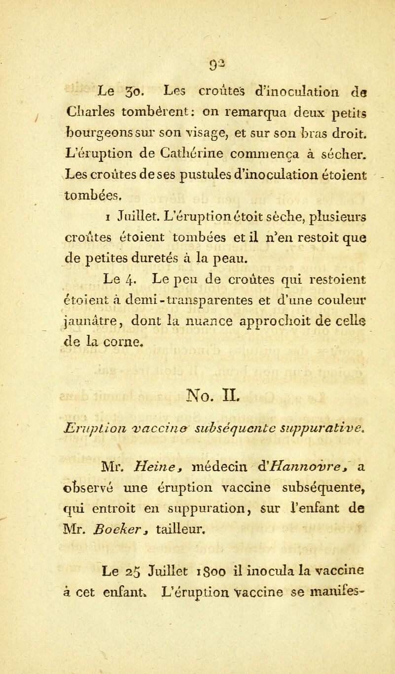 9^ Le 50. Les croûtes d'inoculation de Charles tombèrent: on remarqua deux petits bourgeons sur son visage, et sur son bras droit. L'éruption de Catherine commença à sécher. Les croûtes de ses pustules d'inoculation étoient tombées, 1 Juillet. L'éruption étoit sèche, plusieurs croûtes étoient tombées et il n'en restoit que de petites duretés à la peau. Le 4« Le peu de croûtes qui resioient étoient à demi-transparentes et d'une couleur jaunâtre, dont la nuance approchoit de celle de la corne, No. IL Eruption 'vaccina subséquente suppurative* Mr. Heine s médecin ê?Hannovre * a observé une éruption vaccine subséquente, qui entroit en suppuration, sur l'enfant de Mr. Boeker * tailleur. Le 25 Juillet 1800 il inocula la vaccine à cet enfant* L'éruption Vaccine se manifes-