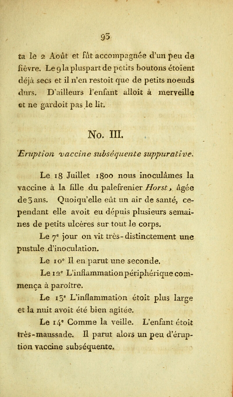 95 ta le 2 Août et fut accompagnée d'un peu de fièvre. Le 9 la pluspart de petits boutons étoient déjà secs et il n'en restoit que de petits noeuds durs. D'ailleurs l'enfant alloit à merveille et ne gardoit pas le lit. No. III. Eruption vaccine subséquente suppurattDe* Le 18 Juillet 1800 nous inoculâmes la vaccine à la fdle du palefrenier Horst> âgée de 5 ans. Quoiqu'elle eût un air de santé, ce- pendant elle avoit eu dépuis plusieurs semai- nes de petits ulcères sur tout le corps. Le 7e jour on vit très-distinctement une pustule d'inoculation. Le ios II en parut une seconde. Le 12e L'inflammationpéripherique com- mença à paroitre. Le 15e L'inflammation étoit plus large et la nuit avoit été bien agitée. Le 14e Gomme la veille. L'enfant étoit très-maussade. Il parut alors un peu d'érup- tion vaccine subséquente*