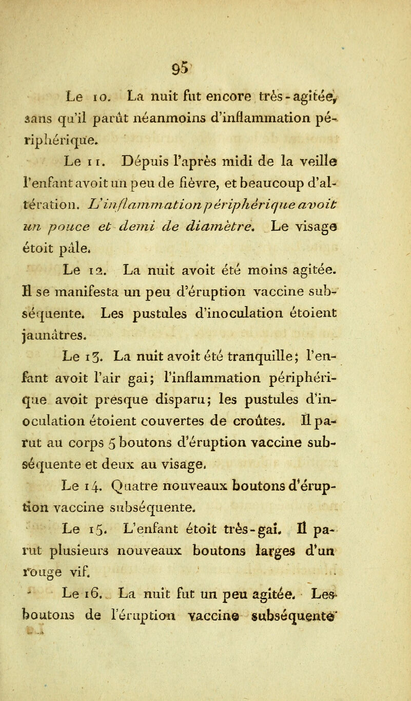 Le i o, La nuit fut encore très - agitée, sans qu'il parût néanmoins d'inflammation pé- riphérique. Le 11. Dépuis Paprès midi de la veille l'enfant avoit un peu de fièvre, et beaucoup d'al- tération. L'inflammation périphérique avoit un pouce et demi de diamètre. Le visage étoit pâle* Le 12. La nuit avoit été moins agitée. H se manifesta un peu d'éruption vaccine sub- séquente* Les pustules d'inoculation étoient jaunâtres. Le i3* La nuit avoit été tranquille; l'en- fant avoit l'air gai; l'inflammation périphéri- que avoit presque disparu; les pustules d'in- oculation étoient couvertes de croûtes* Il pa- rut au corps 5 boutons d éruption vaccine sub- séquente et deux au visage» Le 14. Quatre nouveaux boutons d'érup- tion vaccine subséquente* Le i5« L'enfant étoit très-gaî. Il pa- rut plusieurs nouveaux boutons larges d'un rouge vif. Le 16. La nuit fut un peu agitée* Les- boutons de l'éruption vaccine subséquente'