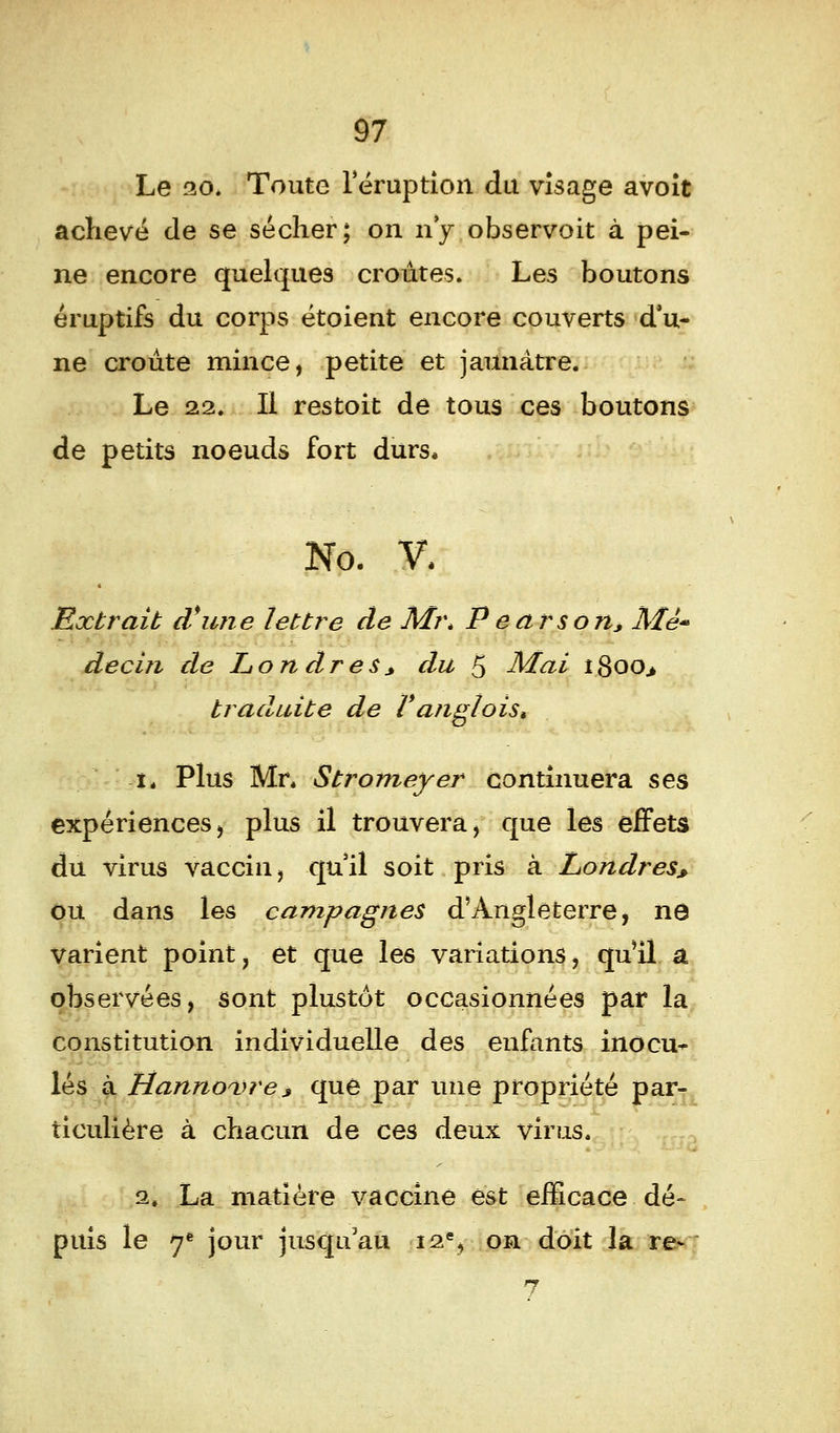 Le 20. Toute l'éruption du visage avoit achevé de se sécher; on n'y observoit à pei- ne encore quelques croûtes. Les boutons éruptifs du corps étoient encore couverts d'u- ne croûte mince, petite et jaunâtre. Le 22. Il restoit de tous ces boutons de petits noeuds fort durs» No. V. Extrait d'une lettre de M?\ P earson, Mè« decin de Londres > du 5 Mai 18oo> traduite de Vanglois» tt Plus Mr. Stromeyer continuera ses expériences, plus il trouvera, que les effets du virus vaccin, qu'il soit pris à Londres, ou dans les campagnes d'Angleterre, ne varient point} et que les variations, qu'il a observées, sont plustôt occasionnées par la constitution individuelle des enfants inocu- lés à Hannovre* que par une propriété par- ticulière à chacun de ces deux virus. 2. La matière vaccine est efficace dé- puis le 7é jour jusqu'au 12% on doit la re- 7