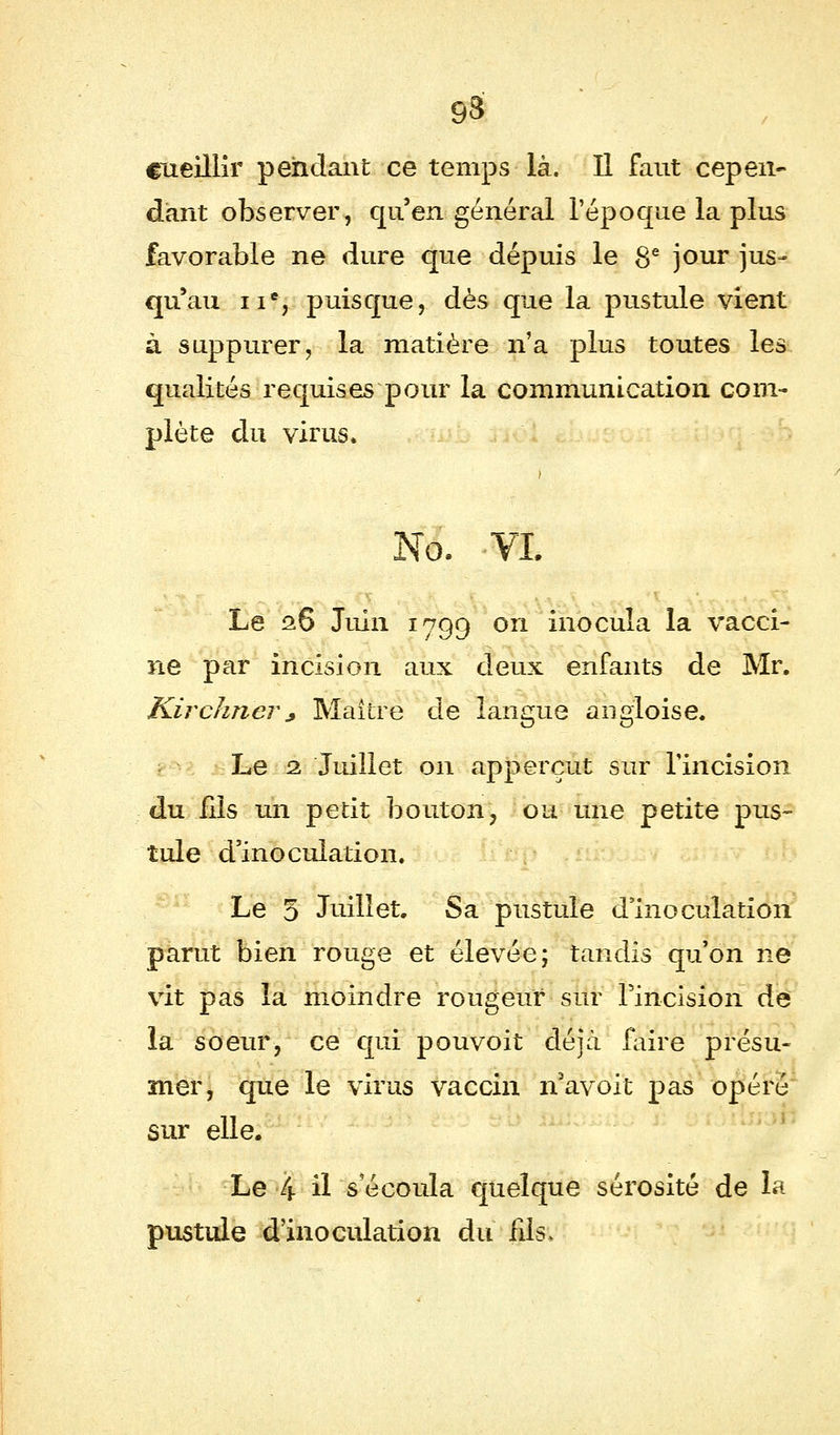 cueillir pendant ce temps là. Il faut cepen- dant observer, qu'en général l'époque la plus favorable ne dure que dépuis le 8e jour jus- qu'au 11e, puisque, dès que la pustule vient à suppurer, la matière n'a plus toutes les qualités requises pour la communication com- plète du virus, No. VI. Le 28 Juin 1799 on inocula la vacci- ne par incision aux deux enfants de Mr. Kirchncr* Maître de langue angloise. Le 2 Juillet on apperçut sur l'incision du fils un petit bouton, ou une petite pus- tule d'inoculation. Le 5 Juillet, Sa pustule d'inoculation parut bien rouge et élevée; tandis qu'on ne vit pas la moindre rougeur sur l'incision de la soeur, ce qui pouvoit déjà faire présu- mer, que le virus vaccin n'avoit pas opéré sur elle. Le 4 il s'écoula quelque sérosité de la pustule d'inoculation du fils.