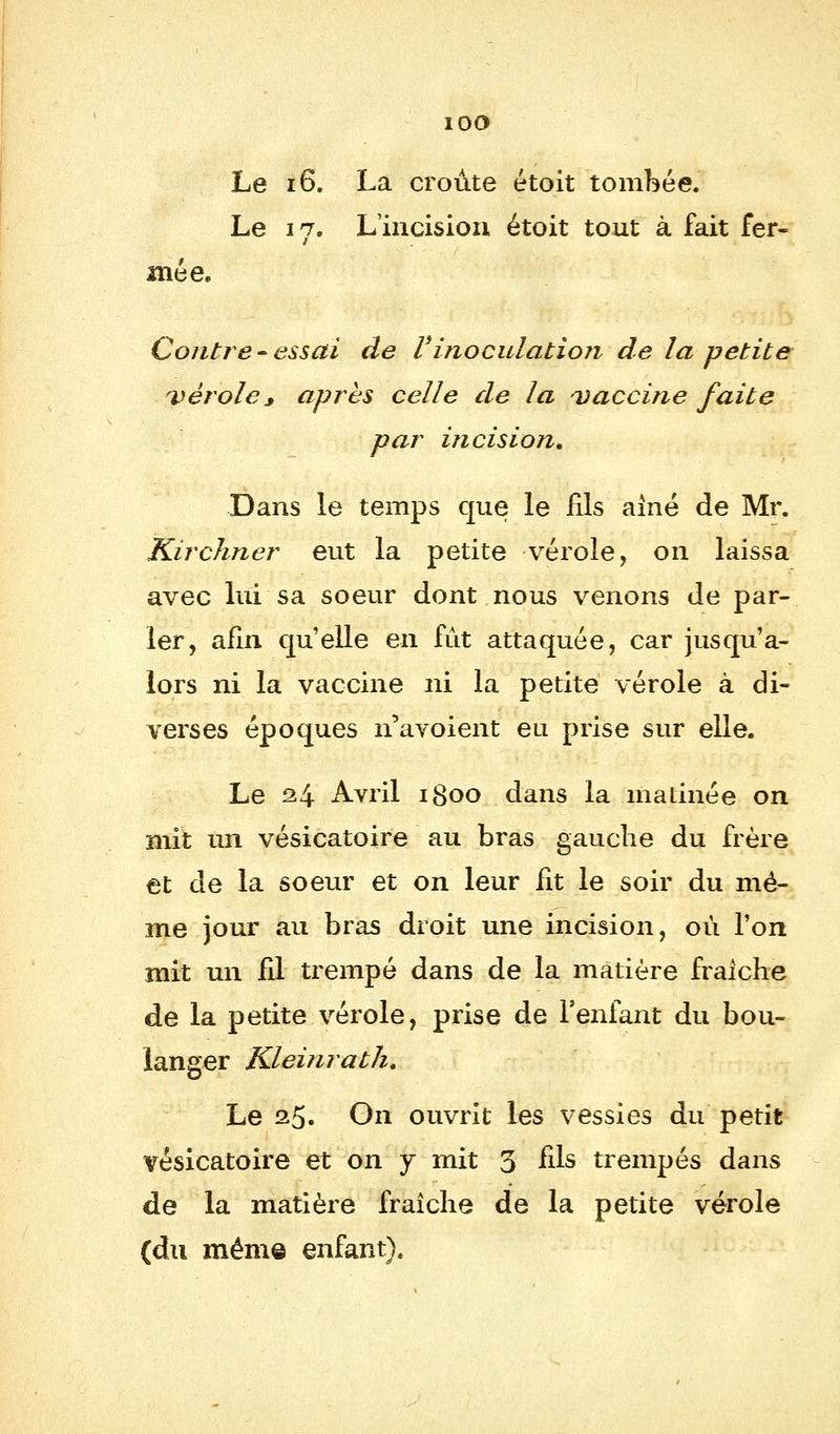 iOO Le 16. La croûte étoit tombée. Le 17. L'incision étoit tout à fait fer- mée. Contre-essai de V inoculation de la petite vérole3 après celle de la vaccine faite par incision. Dans le temps que le fils aîné de Mr. Kirchner eut la petite vérole, on laissa avec lui sa soeur dont nous venons de par- ler, afin qu'elle en fût attaquée, car jusqu'a- lors ni la vaccine ni la petite vérole à di- verses époques n'avoient eu prise sur elle. Le 24 Avril 1800 dans la matinée on mit un vésicatoire au bras gauche du frère et de la soeur et on leur fit le soir du mê- me jour au bras droit une incision, où l'on mit un fil trempé dans de la matière fraîche de la petite vérole, prise de l'enfant du bou- langer Kleinratk. Le a5« On ouvrit les vessies du petit vésicatoire et on y mit 5 fils trempés dans de la matière fraîche de la petite vérole (du même enfant).