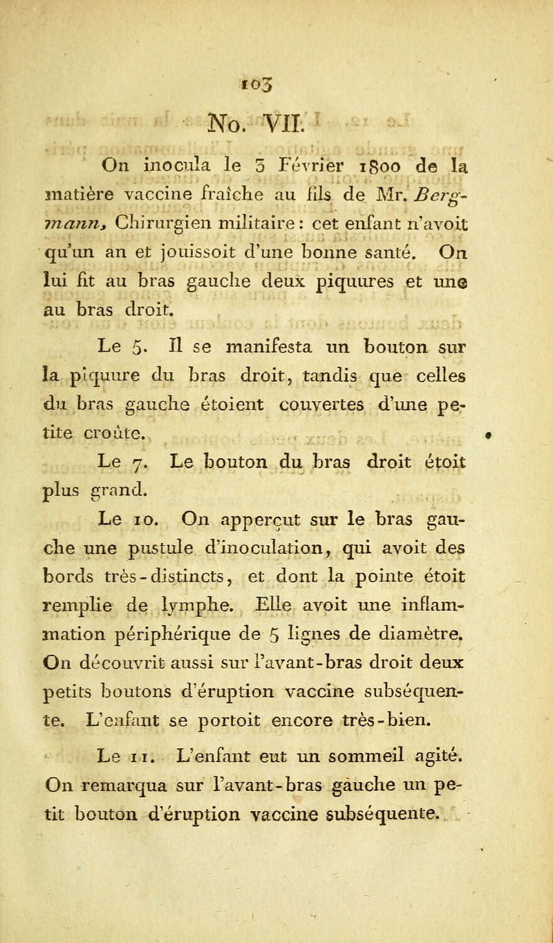 No. VIL On inocula le 5 Février 1800 de la matière vaccine fraîche au fils de Mr. Berg~ marin, Chirurgien militaire: cet enfant n'avoit qu'un an et jouissoit d'une bonne santé. On lui fit au bras gauche deux piquures et une au bras droit. Le 5- ïl se manifesta un bouton sur la piquure du bras droit, tandis que celles du bras gauche étoient couvertes d'une pe- tite croûte. Le 7. Le bouton du bras droit étoit plus grand. Le 10. On apperçut sur le bras gau- che une pustule d'inoculation, qui avoit des bords très - distincts, et dont la pointe étoit remplie de lymphe. Elle avoit une inflam- mation périphérique de 5 lignes de diamètre. On découvrit aussi sur Pavant-bras droit deux petits boutons d'éruption vaccine subséquen- te. L'enfant se portoit encore très-bien. Le 11. L'enfant eut un sommeil agité. On remarqua sur lavant-bras gauche un pe- tit bouton d'éruption vaccine subséquente.