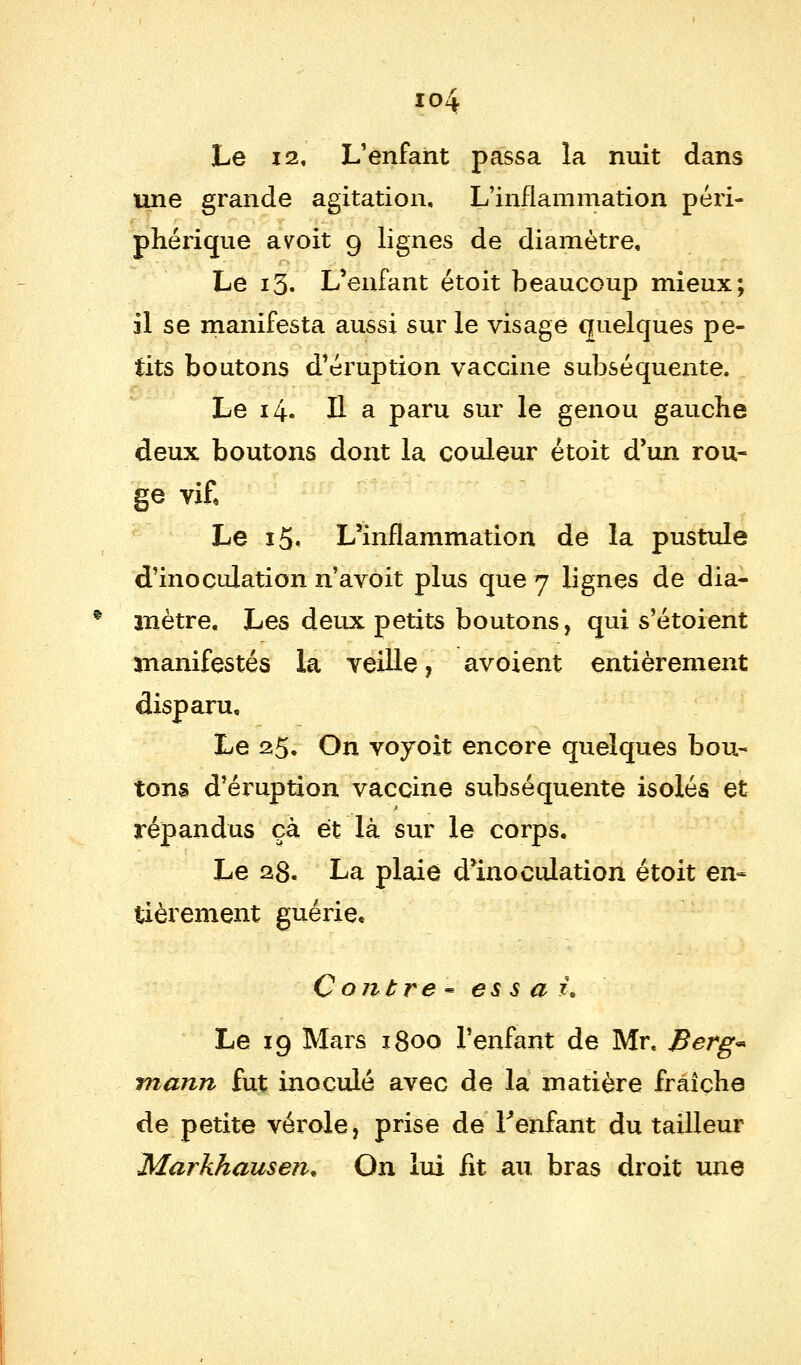 io4 Le 12, L'enfant passa la nuit dans une grande agitation. L'inflammation péri- phérique a voit 9 lignes de diamètre, Le 13. L'enfant étoit beaucoup mieux; il se manifesta aussi sur le visage quelques pe- tits boutons d'éruption vaccine subséquente. Le 14. H a paru sur le genou gauche deux boutons dont la couleur étoit d'un rou- ge vif. Le i5< L'inflammation de la pustule d'inoculation n'avoit plus que 7 lignes de dia- * mètre. Les deux petits boutons, qui s'étoient manifestés la veille, avoient entièrement disparu. Le 25. On voyoit encore quelques bou- tons d'éruption vaccine subséquente isolés et répandus çà et là sur le corps. Le 28. La plaie d'inoculation étoit en- tièrement guérie. Contre* essai. Le 19 Mars 1800 l'enfant de Mr. Berg* mann fut inoculé avec de la matière fraîche de petite vérole, prise de l'enfant du tailleur Markhausen* On lui fit au bras droit une