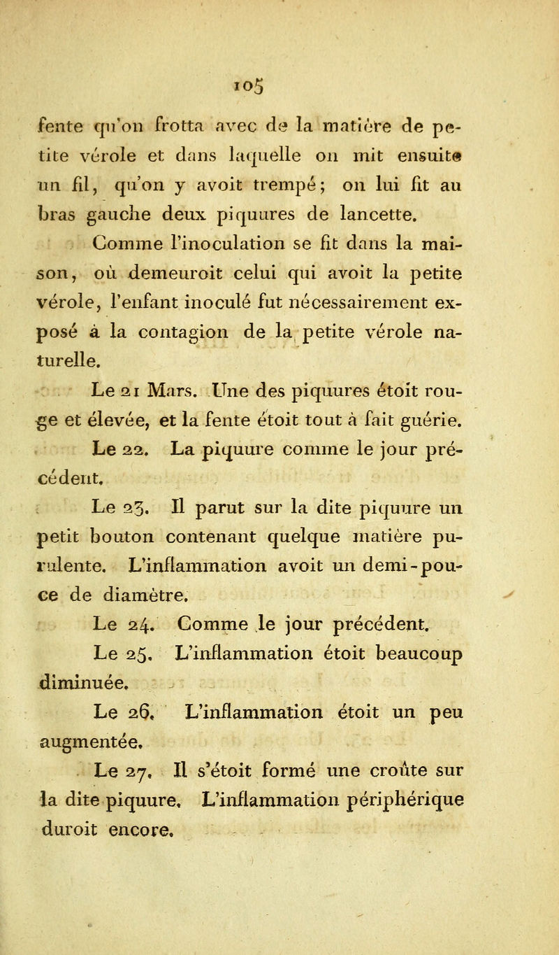 io5 fente qu'on frotta avec de la matière de pe- tite vérole et dans laquelle on mit ensuite un fil, qu'on y avoit trempé; on lui fit au bras gauche deux piquures de lancette. Comme l'inoculation se fit dans la mai- son, où demeuroit celui qui avoit la petite vérole, l'enfant inoculé fut nécessairement ex- posé à la contagion de la petite vérole na- turelle. Le gi Mars. Une des piquures étoit rou- ge et élevée, et la fente étoit tout à fait guérie. Le 22. La piquure comme le jour pré- cédent. Le 23. Il parut sur la dite piquure un petit bouton contenant quelque matière pu- rulente. L'inflammation avoit un demi-pou- ce de diamètre. Le 24. Comme le jour précédent. Le 25, L'inflammation étoit beaucoup diminuée. Le 26, L'inflammation étoit un peu augmentée, Le 27, H s'étoit formé une croûte sur la dite piquure. L'inflammation périphérique dur oit encore.