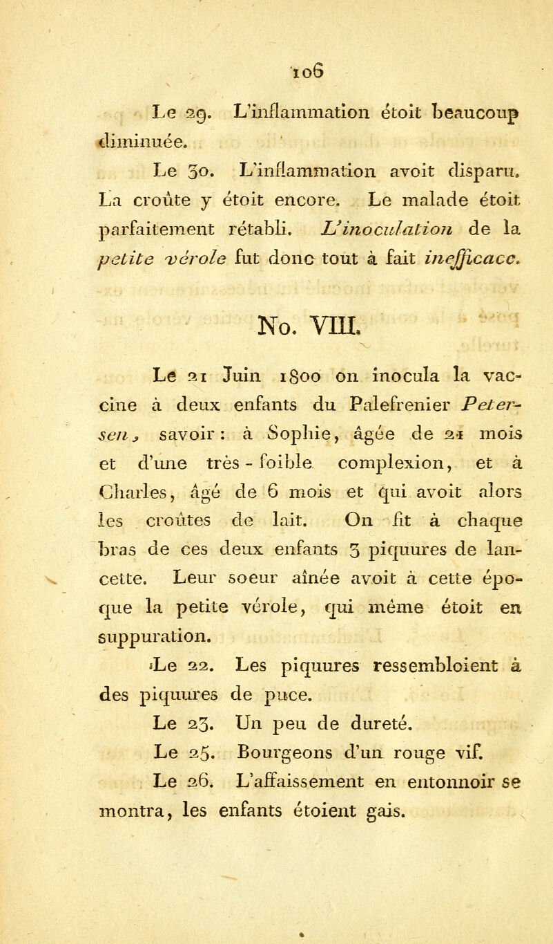 ioô Le 29. L'inflammation étoit beaucoup diminuée. Le qo. L'inflammation avoit disparu, La croûte y étoit encore. Le malade étoit parfaitement rétabli. Uinoculation de la petite vérole fut donc- tout à fait inefficace* No. vin. Lé 21 Juin 1800 on inocula la vac- cine à deux enfants du Palefrenier Peter- senj savoir: à Sophie, âgée de 2.1 mois et d'une très - foible. complexion, et à Charles, âgé de 6 mois et qui avoit alors les croûtes de lait. On fit à chaque bras de ces deux enfants 3 piquures de lan- cette. Leur soeur aînée avoit à cette épo- que la petite vérole, qui même étoit en suppuration. *Le 22. Les piquures ressembloient à des piquures de puce. Le 23. Un peu de dureté. Le 25. Bourgeons d'un rouge vif. Le 26. L'affaissement en entonnoir se montra, les enfants étoient gais.