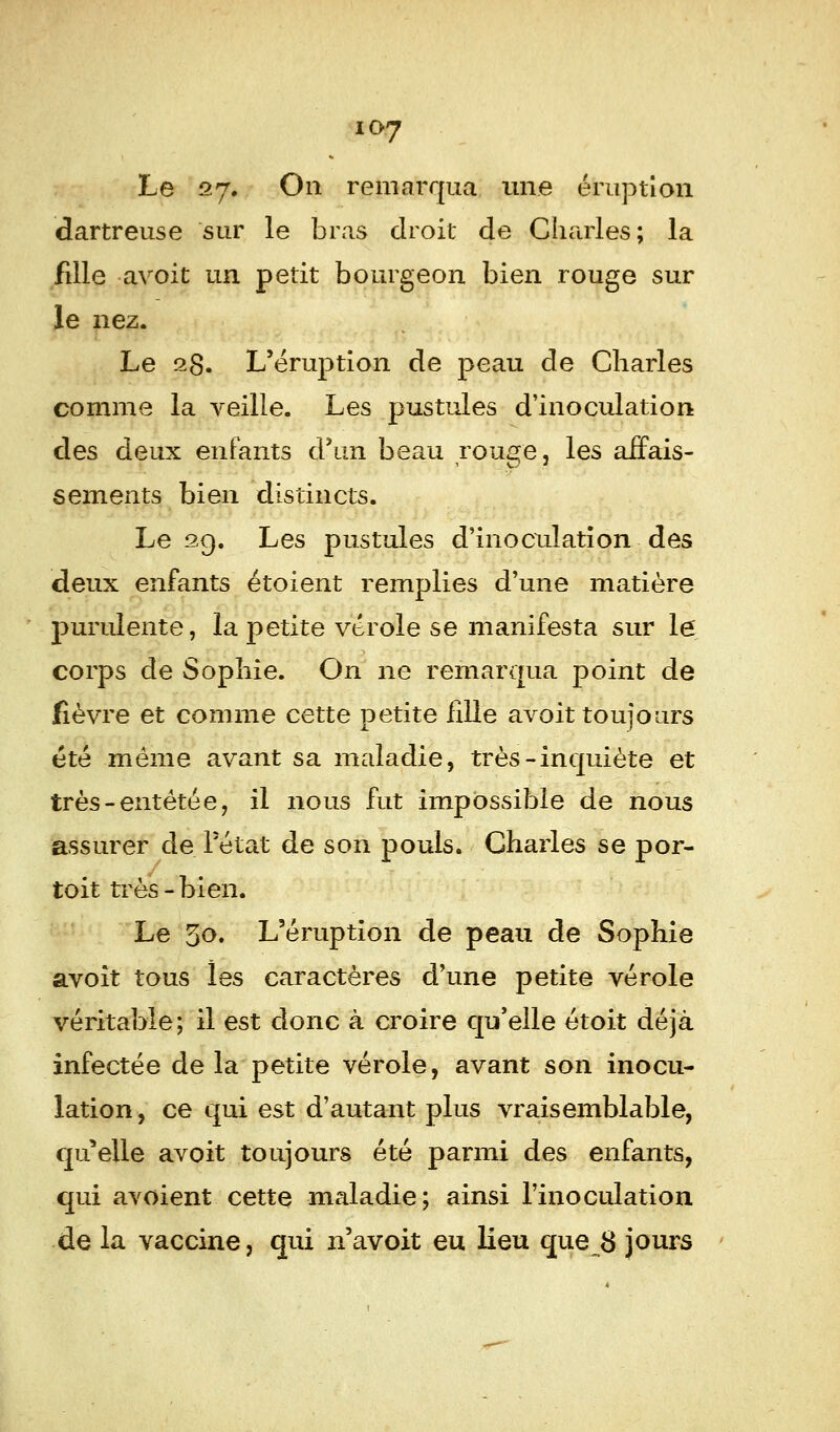 Le 27. On remarqua une éruption dartreuse sur le bras droit de Charles; la fille avoit un petit bourgeon bien rouge sur le nez. Le 28. L'éruption de peau de Charles comme la veille. Les pustules d'inoculation des deux enfants d'un beau rouge, les affais- sements bien distincts. Le 29. Les pustules d'inoculation des deux enfants étoient remplies d'une matière purulente, la petite vérole se manifesta sur le corps de Sophie. On ne remarqua point de fièvre et comme cette petite fille avoit toujours été même avant sa maladie, très-inquiète et très-entêtée, il nous fut impossible de nous assurer de l'état de son pouls. Charles se por- toit très-bien. Le 30. L'éruption de peau de Sophie avoit tous îes caractères d'une petite vérole véritable; il est donc à croire qu'elle étoit déjà infectée de la petite vérole, avant son inocu- lation , ce qui est d'autant plus vraisemblable, qu'elle avoit toujours été parmi des enfants, qui avoient cette maladie; ainsi l'inoculation de la vaccine, qui n'avoit eu lieu que 8 jours