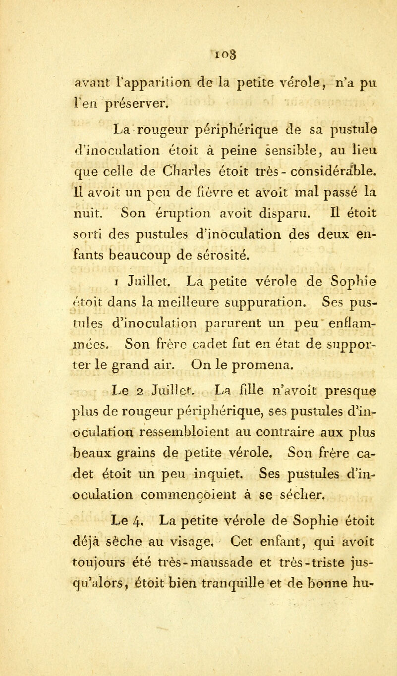 avant l'apparition, de la petite vérole, n'a pu l'en préserver, La rougeur périphérique de sa pustule d'inoculation étoit à peine sensible, au lieu que celle de Charles étoit très - considérable. Il avoit un peu de fièvre et avoit mal passé la nuit. Son éruption avoit disparu. Il étoit sorti des pustules d'inoculation des deux en- fants beaucoup de sérosité. i Juillet. La petite vérole de Sophie étoit dans la meilleure suppuration. Ses pus- tules d'inoculation parurent un peu enflam- mées. Son frère cadet fut en état de suppor- ter le grand air. On le promena. Le 2 Juillet, La fille n'a voit presque plus de rougeur périphérique, ses pustules d'in- oculation ressembloient au contraire aux plus beaux grains de petite vérole. Son frère ca- det étoit un peu inquiet. Ses pustules d'in- oculation commençaient à se sécher. Le 4« La petite vérole de Sophie étoit déjà sèche au visage. Cet enfant, qui avoit toujours été très - maussade et très-triste jus- qu'alors, étoit bien tranquille et de bonne hu-