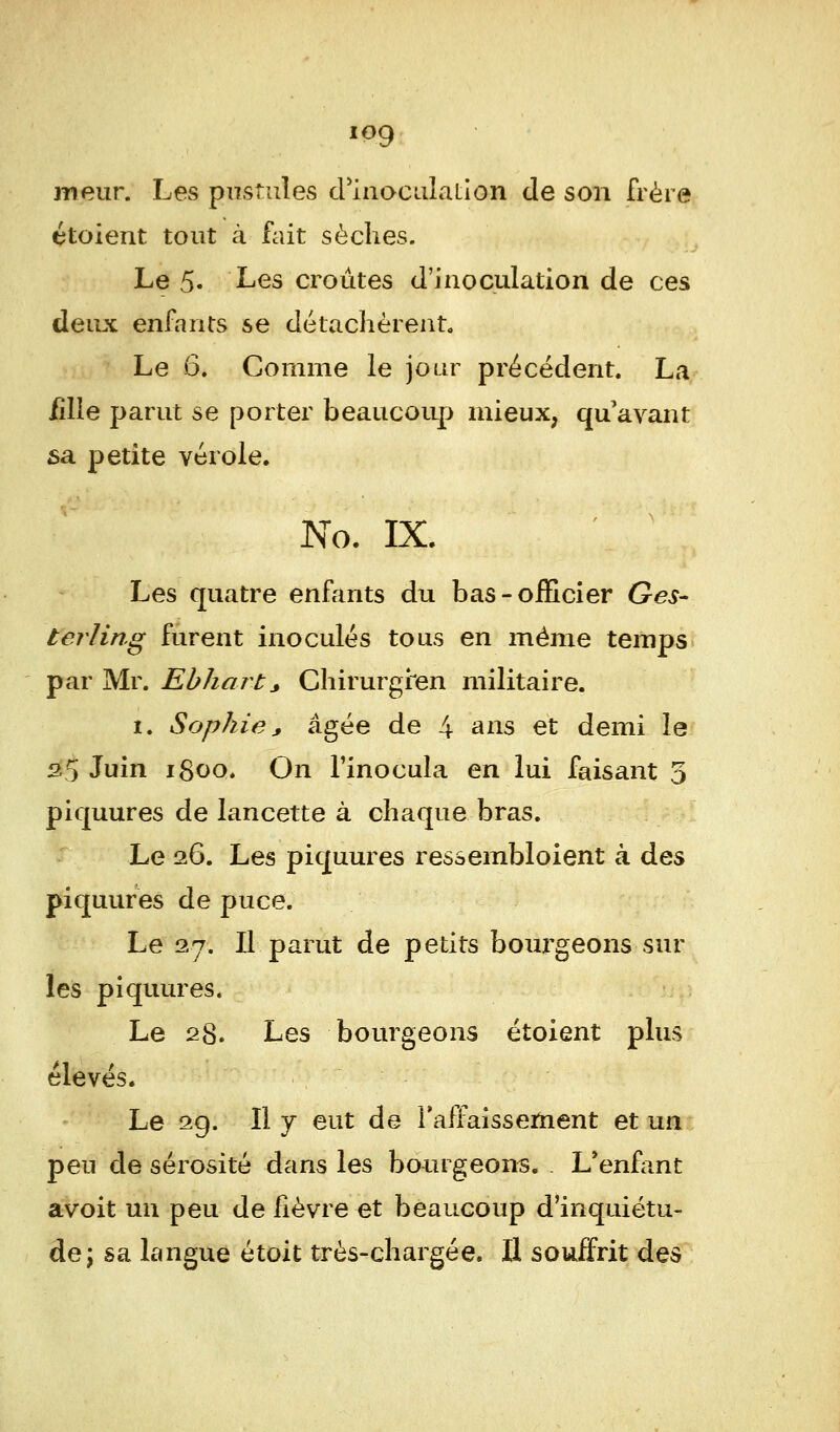 log meur. Les pustules d'inoculalion de son frère étoient tout à fait sèches. Le 5« ^es croûtes d'inoculation de ces deux enfants se détachèrent. Le 6. Comme le jour précédent. La iîlle parut se porter beaucoup mieux, qu'avant sa petite vérole. No. IX. Les quatre enfants du bas-officier Ges- terling furent inoculés tous en même temps par Mr. Ebhart> Chirurgien militaire. i. Sophie * âgée de 4 ans et demi le 2.5 Juin 1800. On l'inocula en lui faisant 5 piquures de lancette à chaque bras. Le 26. Les piquures ressembloient à des piquures de puce. Le 27. Il parut de petits bourgeons sur les piquures. Le 28. Les bourgeons étoient plus élevés. Le 29. Il y eut de l'affaissement et un peu de sérosité dans les bourgeons. . L'enfant avoit un peu de fièvre et beaucoup d'inquiétu- de \ sa langue étoit très-chargée. Il souffrit des