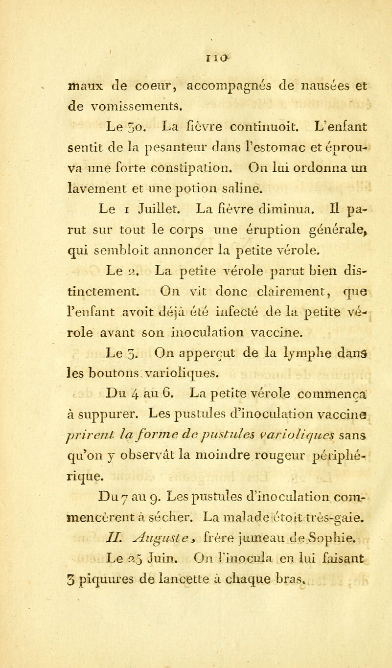 rïo maux de coeur, accompagnés de nausées et de vomissements. Le 5o. La fièvre continuoit. L'enfant sentit de la pesanteur dans l'estomac et éprou- va une forte constipation. On lui ordonna uii lavement et une potion saline. Le i Juillet. La fièvre diminua. Il pa- rut sur tout le corps une éruption générale, qui sembloit annoncer la petite vérole. Le 2. La petite vérole parut bien dis* tinctement. On vit donc clairement, que l'enfant avoit déjà été infecté de la petite vé- role avant son inoculation vaccine. Le 5. On apperçut de la lymphe dans les boutons varioliques. Du 4 au 6. La petite vérole commença à suppurer. Les pustules d'inoculation vaccine -prirent la forme de pustules variolicpies sans qu'on y observât la moindre rougeur périphé- rique. Du 7 au 9. Les pustules d'inoculation com- mencèrent à sécher. La malade étoit très-gaie. II. Auguste y frère jumeau de Sophie. Le 25 Juin. On l'inocula en lui faisant