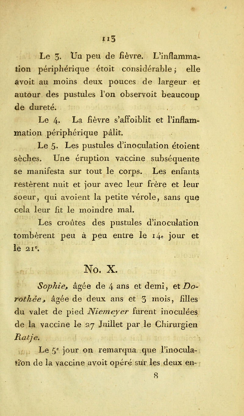 Le 3. Uu peu de fièvre. L'inflamma- tion périphérique étoit considérable ; elle avoit au moins deux pouces de largeur et autour des pustules l'on observoit beaucoup de dureté. Le 4» La fièvre s'affoiblit et l'inflam- mation périphérique pâlit. Le 5' Les pustules d'inoculation étoient sèches. Une éruption vaccine subséquente se manifesta sur tout le corps. Les enfants restèrent nuit et jour avec leur frère et leur soeur, qui avoient la petite vérole, sans que cela leur fit le moindre mal. Les croûtes des pustules d'inoculation tombèrent peu à peu entre le 14* jour et le 21e. No. X. Sophie, âgée de 4 ans et demi, et Do- rothée* âgée de deux ans et 3 mois, filles du valet de pied Niemeyer furent inoculées de la vaccine le s7 Juillet par le Chirurgien Ratje. Le 5e jour on remarqua que l'inocula- tion de la vaccine avoit opéré sur les deux en- 8