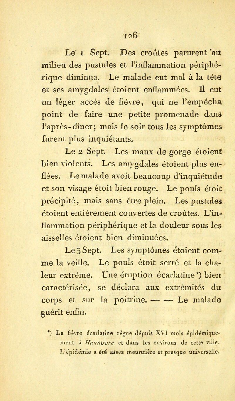 Le i Sept. Des croûtes parurent au milieu des pustules et l'inflammation périphé- rique diminua. Le malade eut mal à la tête et ses amygdales étoient enflammées. Il eut un léger accès de fièvre, qui ne l'empêcha point de faire une petite promenade dans l'après-dlner; mais le soir tous les symptômes furent plus inquiétants. Le 2 Sept. Les maux de gorge étoient bien violents. Les anr^gdales étoient plus en- flées. Le malade avoit beaucoup d'inquiétude et son visage étoit bien rouge. Le pouls étoit précipité, mais sans être plein. Les pustules étoient entièrement couvertes de croûtes. L'in- flammation périphérique et la douleur sous les aisselles étoient bien diminuées. Le3 Sept. Les symptômes étoient com- me la veille. Le pouls étoit serré et la cha- leur extrême. Une éruption écarlatine*) bien caractérisée, se déclara aux extrémités du corps et sur la poitrine. — — Le malade guérit enfin, *) La fièvre ecarîatïne règne depuis XVI mois epide'mîque» ment à Hannovre et dans les environs de cette ville. L'e'pide'mie a été assez meurtrière et presque universelle.