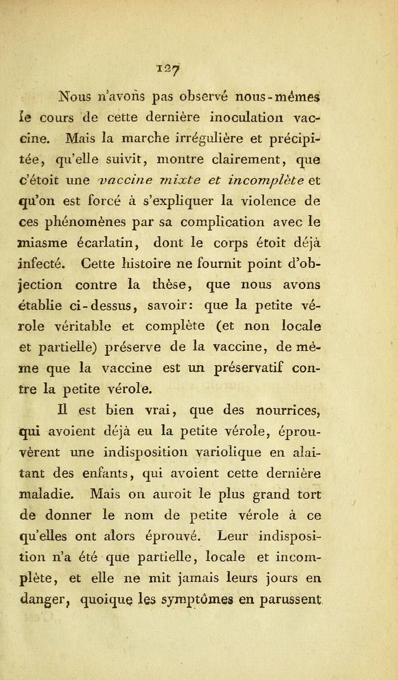 Nous n'avons pas observé nous-mêmes le cours de cette dernière inoculation vac- cine. Mais la marche irrégulière et précipi- tée, qu'elle suivit, montre clairement, que c'étoit une vaccine mixte et incomplète et qu'on est forcé à s'expliquer la violence de ces phénomènes par sa complication avec le miasme écarlatin, dont le corps étoit déjà infecté. Cette histoire ne fournit point d'ob- jection contre la thèse, que nous avons établie ci-dessus, savoir: que la petite vé- role véritable et complète (et non locale et partielle) préserve de la vaccine, de mê- me que la vaccine est un préservatif con- tre la petite vérole. Il est bien vrai, que des nourrices, qui avoient déjà eu la petite vérole, éprou- vèrent une indisposition variolique en alai- tant des enfants, qui avoient cette dernière maladie. Mais on auroit le plus grand tort de donner le nom de petite vérole à ce qu'elles ont alors éprouvé. Leur indisposi- tion n'a été que partielle, locale et incom- plète, et elle ne mit jamais leurs jours en danger? quoique les symptômes en parussent
