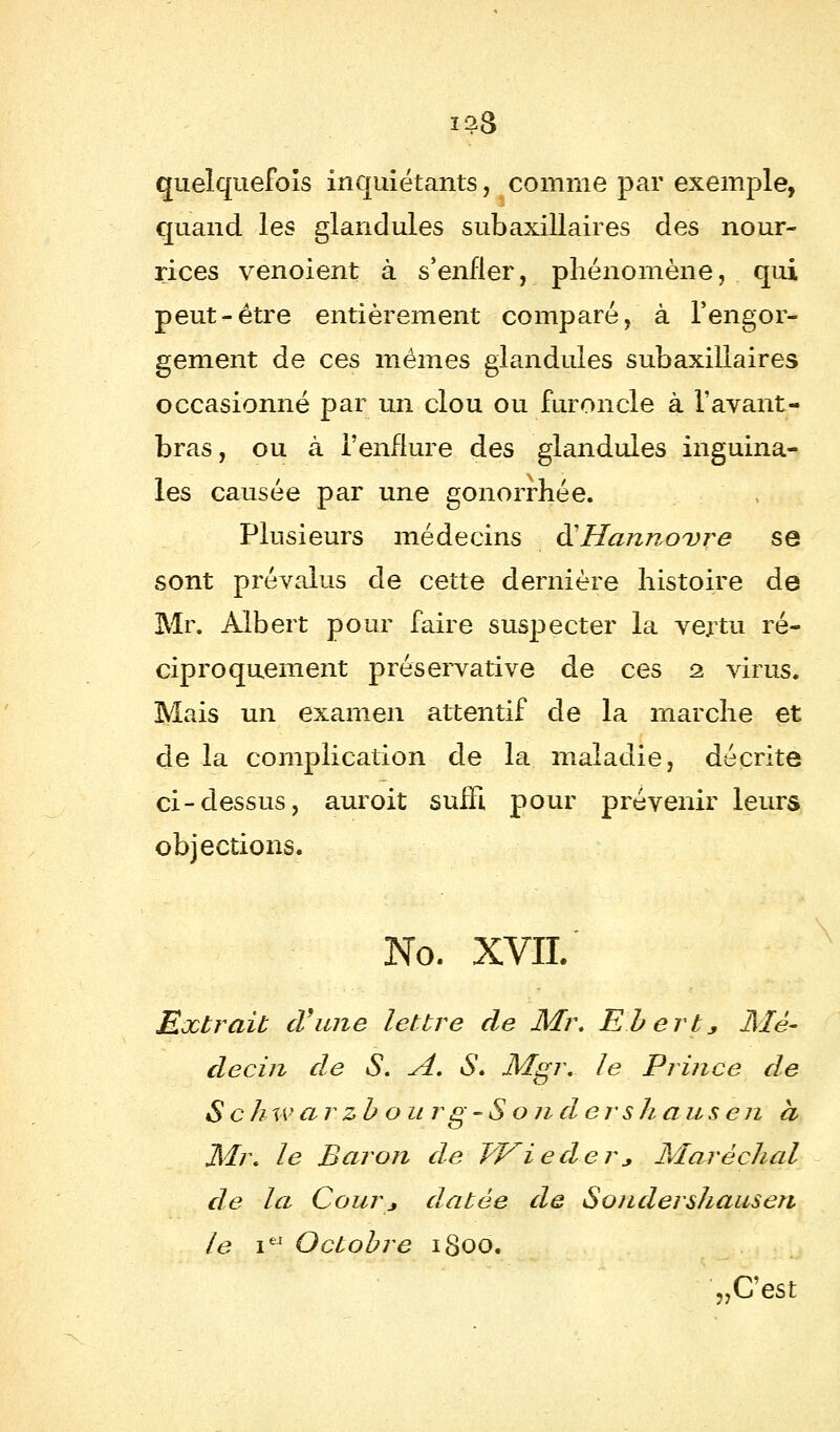 ï28 quelquefois inquiétants, comme par exemple, quand les glandules subaxillaires des nour- rices venoient à s'enfler, phénomène, qui peut-être entièrement comparé, à l'engor- gement de ces mêmes glandules subaxillaires occasionné par un clou ou furoncle à V avant - bras, ou à l'enflure des glandules inguina- les causée par une gonorrhée. Plusieurs médecins & Hannovre se sont prévalus de cette dernière histoire de Mr. Albert pour faire suspecter la vertu ré- ciproquement préservative de ces 2. virus. Mais un examen attentif de la marche et de la complication de la maladie, décrite ci-dessus, auroit suffi pour prévenir leurs objections. No. XVII. Extrait d'une lettre de Mr. Ebert* ^Mé- decin de S. A. S. Mgr. le Prince de S c h w ar zb our g-S o ndershaus en a Mr. le Baron de Wied-er, Maréchal de la Courj datée de Sondershauseri le ieJ Octobre 1800. ?JCest