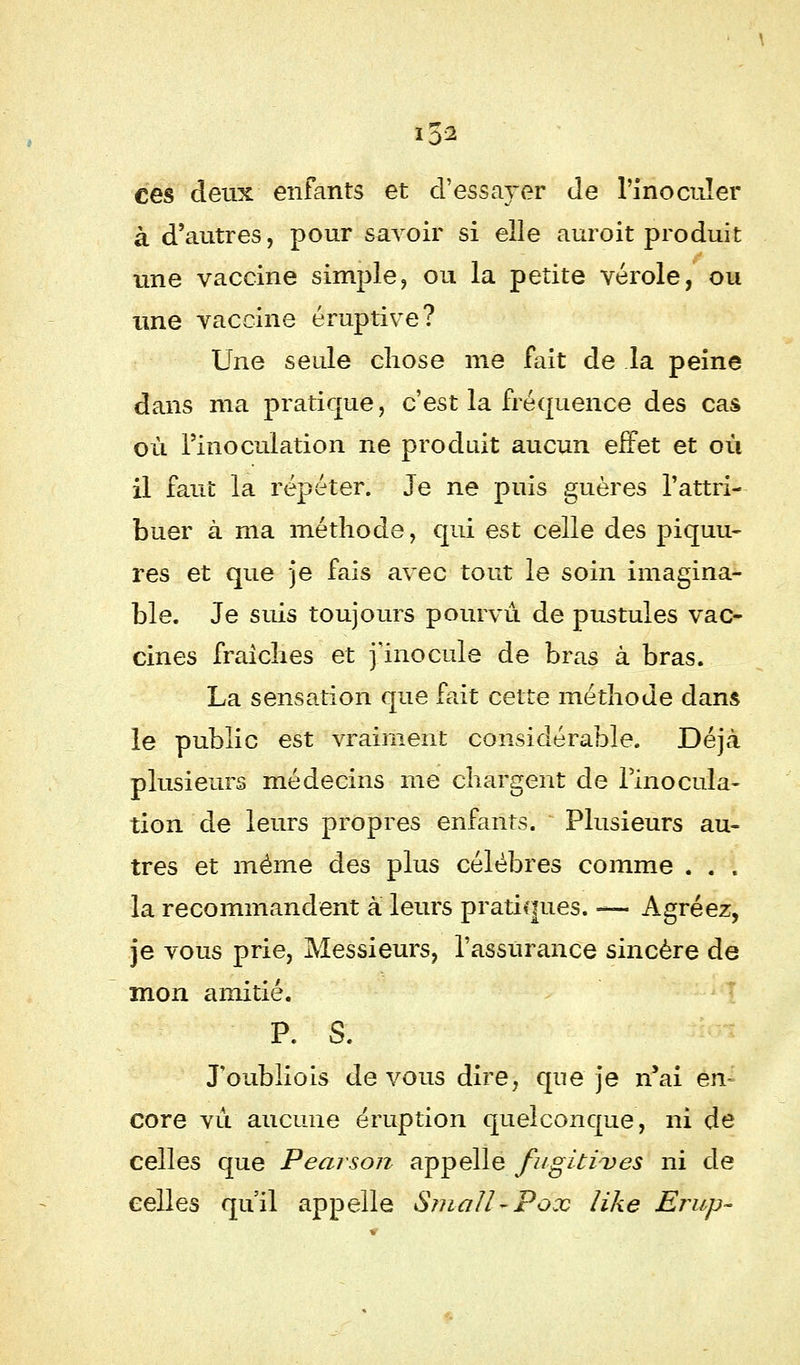 *5* ces deux enfants et d'essayer de l'inoculer à d'autres, pour savoir si elle auroit produit une vaccine simple, ou la petite vérole, ou une vaccine éruptive? Une seule chose me fait de la peine dans ma pratique, c'est la fréquence des cas où l'inoculation ne produit aucun effet et où il faut la répéter. Je ne puis guères l'attri- buer à ma méthode, qui est celle des piquu- res et que je fais avec tout le soin imagina- ble. Je suis toujours pourvu de pustules vac- cines fraîches et j'inocule de bras à bras. La sensation que fait cette méthode dans le public est vraiment considérable. Déjà plusieurs médecins me chargent de l'inocula- tion'de leurs propres enfants. Plusieurs au- tres et même des plus célèbres comme . . . la recommandent à leurs pratiques. — Agréez, je vous prie, Messieurs, l'assurance sincère de mon amitié. P. S. J'oubliois de vous dire, que je n'ai en- core vu aucune éruption quelconque, ni de celles que Pearson appelle fugitives ni de celles qu'il appelle Small-Pox like Erup-