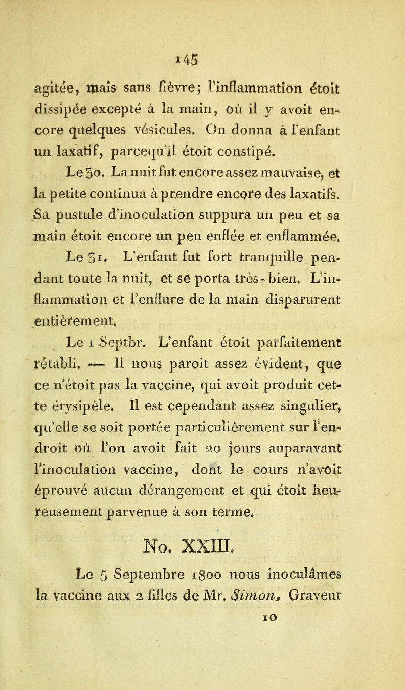 i45 agîtee, maïs sans fièvre; l'inflammation étoit dissipée excepté à la main, où il y avoit en- core quelques vésicules. On donna à l'enfant un laxatif, parcequ'il étoit constipé. Le 3o. La nuit fut encore assez mauvaise, et la petite continua à prendre encore des laxatifs. Sa pustule d'inoculation suppura un peu et sa main étoit encore un peu enflée et enflammée* Le 31. L'enfant fut fort tranquille pen- dant toute la nuit, et se porta très-bien. L'in- flammation et l'enflure de la main disparurent entièrement* Le 1 Septbr. L'enfant étoit parfaitement rétabli, ««a II nous paroit assez évident, que ce nétoit pas la vaccine, qui avoit produit cet- te érysipèle* H est cependant assez singulier, qu'elle se soit portée particulièrement sur l'en- droit où Ton avoit fait 20 jours auparavant l'inoculation vaccine, dont le cours n avoit éprouvé aucun dérangement et qui étoit heu- reusement parvenue à son terme. No. XXIII, Le 5 Septembre 1800 nous inoculâmes la vaccine aux 2 filles de Mr. Simon, Graveur