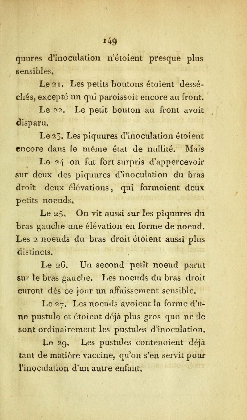 *49 quures d'inoculation n'étoient presque plus sensibles. Le 21, Les petits boutons étoient dessé- chés, excepté un qui paroissoit encore au front. Le 22. Le petit bouton au front avoit disparu. Le 23, Les piquures d'inoculation étoient encore dans le même état de nullité. Mais Le 24 on fut fort surpris d'appercevoir sur deux des piquures d'inoculation du bras droit deux élévations, qui formoient deux petits noeuds. Le 25, On vit aussi sur les piquures du bras gauche une élévation en forme de noeud. Les 2 noeuds du bras droit étoient aussi plus distincts. Le 26, Un second petit noeud parut sur le bras gauche. Les noeuds du bras droit eurent dès ce jour un affaissement sensible. Le 27. Les noeuds avoient la forme d'u- ne pustule et étoient déjà plus gros que ne Je sont ordinairement les pustules d moculation. Le 29, Les pustules contenoient déjà tant de matière vaccine, qu*on s'en servit pour l'inoculation d'un autre enfant.