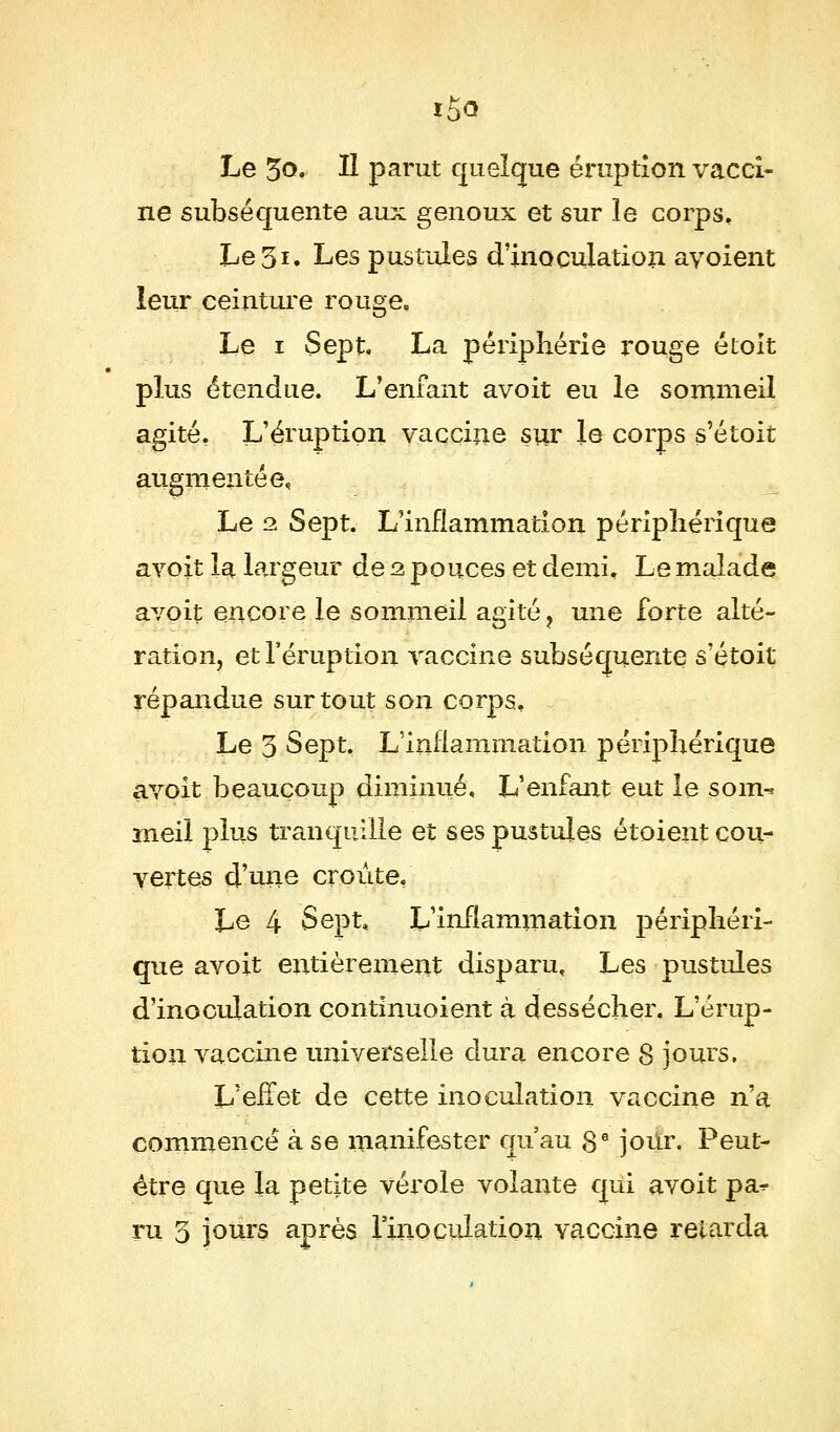 f5<3 Le 3o. ïï parut quelque éruption vacci- ne subséquente aux genoux et sur le corps. Le 3*. Les pustules d'inoculation avoient leur ceinture rouge. Le i Sept. La périphérie x'ouge étoit plus étendue. L'enfant avoit eu le sommeil agité, L'éruption vaccine sur le corps s'étoit augmentée. Le 2 Sept. L'inflammation périphérique avoit la largeur de 2 pouces et demi. Le malade avoit encore le sommeil agité ? une forte alté- ration, et l'éruption vaccine subséquente s'étoit répandue surtout son corps. Le 3 Sept. L'inflammation périphérique avoit beaucoup diminué. L'enfant eut le soin-* meil plus tranquille et ses pustules étoient cou- vertes d'nne croûte, Le 4 Sept, L'inflammation périphéri- que avoit entièrement disparu. Les pustules d'inoculation çontinuoient à dessécher. L'érup- tion vaccine universelle dura encore 8 jours. L'eifet de cette inoculation vaccine n'a commencé à se manifester qu'au 8 e jour. Peut- être que la petite vérole volante qui avoit pa^ ru 3 jours après l'inoculation vaccine retarda