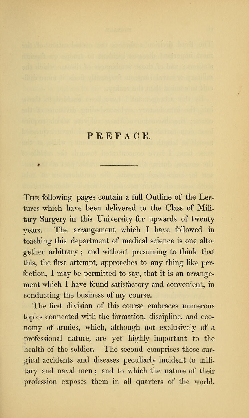 PREFACE. The following pages contain a full Outline of the Lec- tures which have been delivered to the Class of Mili- tary Surgery in this University for upwards of twenty years. The arrangement which I have followed in teaching this department of medical science is one alto- gether arbitrary ; and without presuming to think that this, the first attempt, approaches to any thing like per- fection, I may be permitted to say, that it is an arrange- ment which I have found satisfactory and convenient, in conducting the business of my course. The first division of this course embraces numerous topics connected with the formation, discipline, and eco- nomy of armies, which, although not exclusively of a professional nature, are yet highly important to the health of the soldier. The second comprises those sur- gical accidents and diseases peculiarly incident to mili- tary and naval men; and to which the nature of their profession exposes them in all quarters of the world.