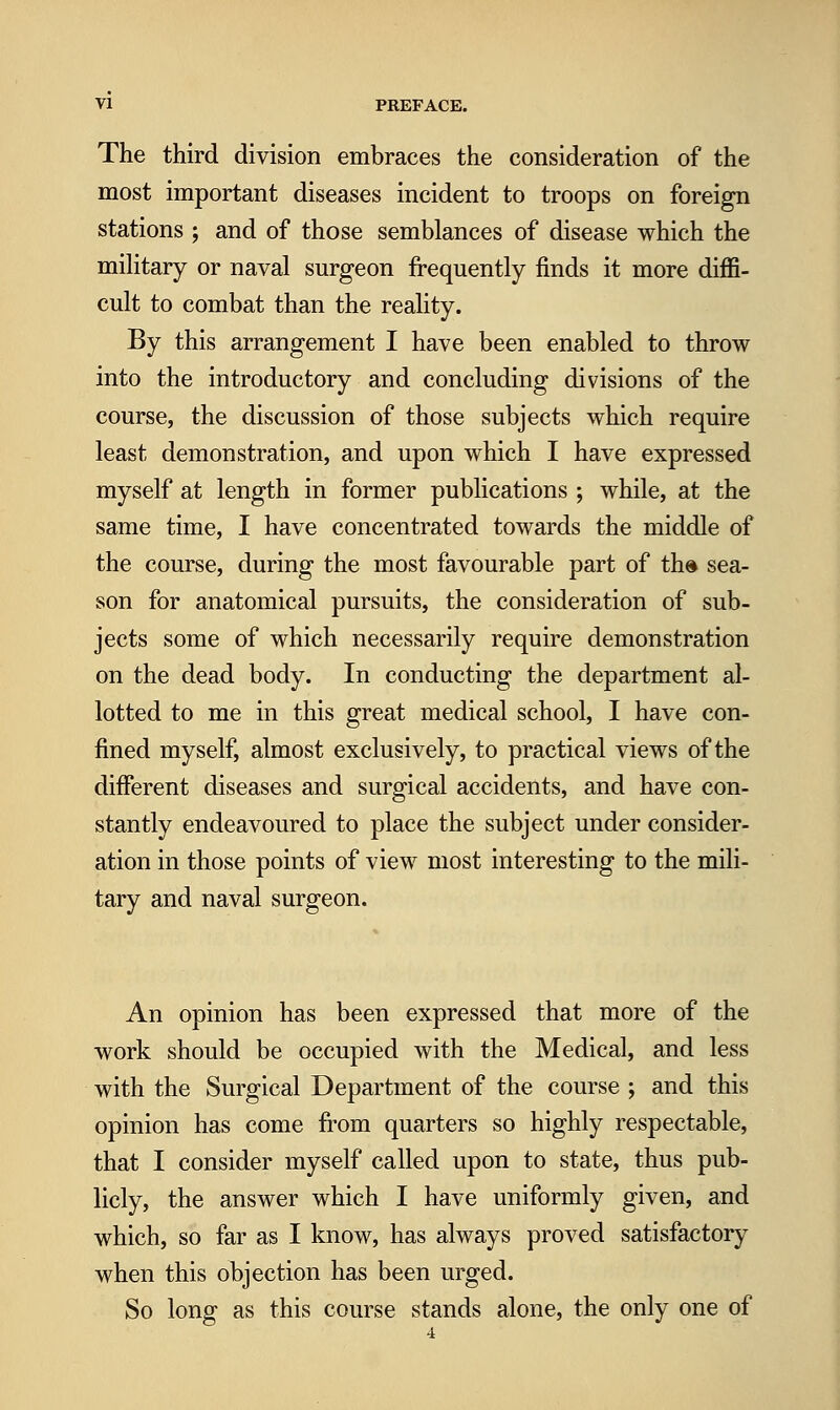 The third division embraces the consideration of the most important diseases incident to troops on foreign stations ; and of those semblances of disease which the mihtary or naval surgeon frequently finds it more diffi- cult to combat than the reality. By this arrangement I have been enabled to throw into the introductory and concluding divisions of the course, the discussion of those subjects which require least demonstration, and upon which I have expressed myself at length in former publications ; while, at the same time, I have concentrated towards the middle of the course, during the most favourable part of th» sea- son for anatomical pursuits, the consideration of sub- jects some of which necessarily require demonstration on the dead body. In conducting the department al- lotted to me in this great medical school, I have con- fined myself, almost exclusively, to practical views of the different diseases and surgical accidents, and have con- stantly endeavoured to place the subject under consider- ation in those points of view most interesting to the mili- tary and naval surgeon. An opinion has been expressed that more of the work should be occupied with the Medical, and less with the Surgical Department of the course ; and this opinion has come from quarters so highly respectable, that I consider myself called upon to state, thus pub- licly, the answer which I have uniformly given, and which, so far as I know, has always proved satisfactory when this objection has been urged. So long as this course stands alone, the only one of