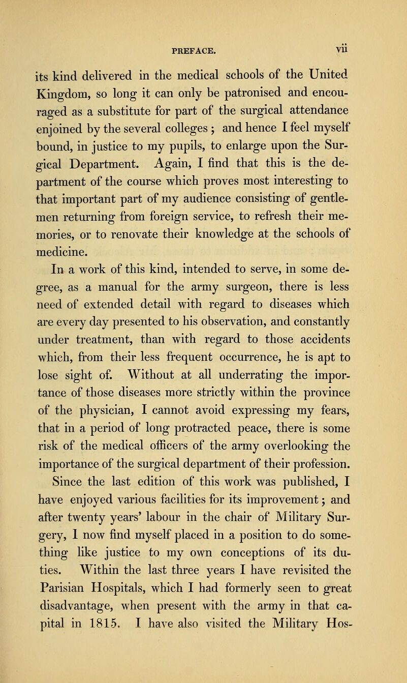 its kind delivered in the medical schools of the United Kingdom, so long it can only be patronised and encou- raged as a substitute for part of the surgical attendance enjoined by the several colleges ; and hence I feel myself bound, in justice to my pupils, to enlarge upon the Sur- gical Department. Again, I find that this is the de- partment of the course which proves most interesting to that important part of my audience consisting of gentle- men returning from foreign service, to refresh their me- mories, or to renovate their knowledge at the schools of medicine. In a work of this kind, intended to serve, in some de- gree, as a manual for the army surgeon, there is less need of extended detail with regard to diseases which are every day presented to his observation, and constantly under treatment, than with regard to those accidents which, from their less frequent occurrence, he is apt to lose sight of. Without at all underrating the impor- tance of those diseases more strictly within the province of the physician, I cannot avoid expressing my fears, that in a period of long protracted peace, there is some risk of the medical officers of the army overlooking the importance of the surgical department of their profession. Since the last edition of this work was published, I have enjoyed various facilities for its improvement; and after twenty years' labour in the chair of Military Sur- gery, 1 now find myself placed in a position to do some- thing like justice to my own conceptions of its du- ties. Within the last three years I have revisited the Parisian Hospitals, which I had formerly seen to great disadvantage, when present with the army in that ca- pital in 1815. I have also visited the Military Hos-